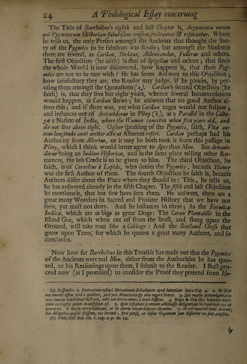 24- A rx a1 concerning The Title of Bartholine s eighth and laft Chapter is, Argument a corum qui Pygm#orum Hittoriamfabulofam cenfentfecitantur- & refatantur. Where he tells us, the onlyPerfon atnongft the Ancients that thought the Sto¬ ry of the Pygmies to be fabulous was Strabo $ but amongft the Moderns there are feveral, as Cardan, Bud&us, Aldrovandus, Fullerus and others. The firft Objection (he faith) is that of Spigelius and others $ that fince the whole World is now difcovered, how happens itT that thefe Pyg¬ mies are not to be met with ? He has feven Anfwers to this Obje&ion3 how fatisfa&ory they are, the Reader may judge, if he pleafes, by per- ufing them amongft the Quotations (a). Cardans fecond Obje&ion (he faith) is, that they live but eight years, whence feveral Inconveniences would happen, as Cardan Chews 5 he anfwers that no good Author al¬ iens this 5 and if there was, yet what Cardan urges would not follow 5 and in fiances out of Artemidorus in Pliny (b), as a Parallel in the Calm- gee a Nation of India, where the Women conceive when five years old, and do not live above eight. Gefner fpeaking of the Pygmies, faith, Fit# an- tem longitudo anni arciter otto ut Albertus refert. Cardan perhaps had his Authority from Albertus, or it may be both took it from this paffage in Pliny, which I think would better agree to Apes than Men. But Artemi- dorus'being an Indian Hiftorian, and in the fame place telling other Ro¬ mances, the lefs Credit is to be given to him. The third Obje&ion, he faith, is of Cornelius a Lapide, who denies the Pygmies , becaufe Homer was the firft Author of them. The fourth Obje&ion he faith is, becaufe Authors differ about the Place where they fhould be: This, he tells us, he has anfwered already in the fifth Chapter. The fifth and laft Obje&ion he mentions is, that but few have feen them. He anfwers, there are a great many Wonders in Sacred and Profane Hiftory that we have not feen, yet muft not deny. And he inftances in three 5 As the Formic# Indie#, which are as bigs as great Dogs: The Cornu Plantabile in the Ifland Goa, which when cut off from the Beaft, and flung upon the Ground, will take root like a Cabbage : And the Scotland Geefe that grow upon Trees, for which he quotes a great many Authors, and fo - concludes. Now how far Bartholine in thisTreatife has made out that the Pygmies of the Ancients were real Men, either from the Authorities he has quo ¬ ted, or his Reafonings upon them, I fubmit to the Reader. I fhall pro¬ ceed now (as I promifed) to confider the Proof they pretend from Ho- (a) Reftondeo i. Contrarium teftari Mercatorum Relationem apud Ananiam fupra Cap. 4. 2. Et licet non inventi ejjeni vivi a quolibet, pari jure Monocerota & alia negare liceret. 3. Qui maria per navigant,vix eras paucas maritimas lujlrant, adeo non terras omnes a mart diftitas. 4. Neque in Oris illos habit are mart, timis ex Capite quinto mariifeftum eft. 5. Quts teftatum feomnem adhibuifte diligentiam in inquirendo eos ut inveniret. 6 It a in terra habitant, ut in Antris vitam tolerare dicantur. 7. Si vel maxime omni ab omni¬ bus diligent}a qu<eftti fuijjent, necinventi fieri poteft, ut inftar Gigantum jam defierint necfint amplius. * (b) Flint] Hft. Nat. lib. 7. cap. 2. p. m. 14. h