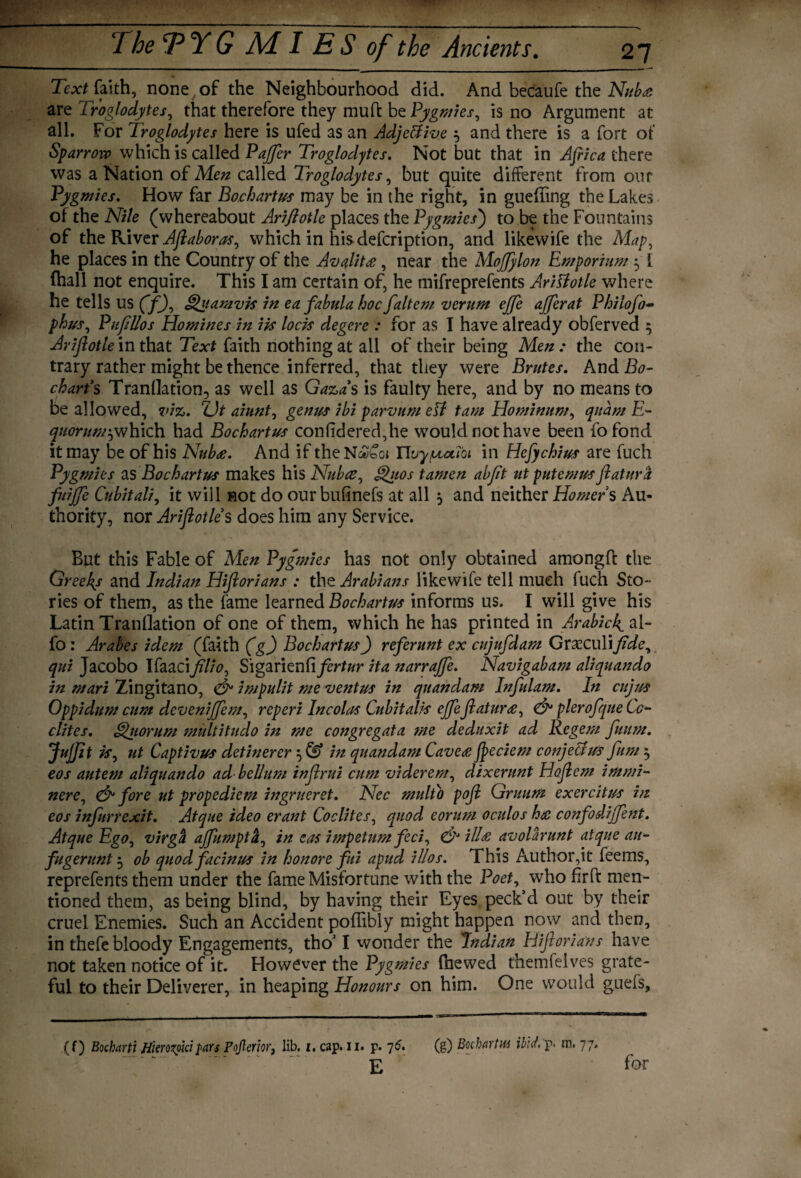 Text faith, none of the Neighbourhood did. And becaufe the Nuba are Troglodytes, that therefore they mud be Pygmies, is no Argument at all. For Troglodytes here is ufed as an Adjeffiive $ and there is a fort of Sparrow which is called Paffer Troglodytes. Not but that in Africa there was a Nation of Men called Troglodytes, but quite different from our Pygmies. How far Bochartus may be in the right, in guefting the Lakes of the Nile (whereabout Ariftotle places the Pygmies') to be the Fountains of the River Aflaboras, which in his defeription, and likewife the Map, he places in the Country of the Avalit£, near the MoJJylon Emporium y { (hall not enquire. This I am certain of, he mifreprefents AriUotle where he tells US (f), Quamvk in ea fabula hoc faltem verum ejje afferat Philofo~ phus, Pufillos Homines in ik lock degere : for as I have already obferved ^ Ariflotle in that Text faith nothing at all of their being Men : the con¬ trary rather might be thence inferred, that they were Brutes. And Bo- chart’s Tranflation, as well as Gaza’s is faulty here, and by no means to be allowed, viz. ZJt aiunt, genus ibi parvum eSl tarn Hominnm, quam E- quorum^which had Bochartus confidered,he would not have been fofond it may be of his Nubre. And if theN^bci nuyputioi in Hefychius are fuch Pygmies as Bochartus makes his Nubce, Qiios tamen abjit utputemus ftatura fuijje Cubital/, it will not do our bufinefs at all $ and neither Homers Au¬ thority, nor Ariflotle s does him any Service. But this Fable of Men Pygmies has not only obtained amongft the Greeks and Indian Hiflorians : the Arabians likewife tell much fuch Sto¬ ries of them, as the fame learned Bochartus informs us. I will give his Latin Tranflation of one of them, which he has printed in Arabic^ al- fo: Arabes idem (faith (g) Bochartus) referunt ex cujufdam Graeculifide, qui Jacobo Ifaacifllio, Sigarienfi/ertar ita narrajfe. Navigabam aliquando in mari Zingitano, & impulit me vent us in quondam Infulam. In cujus Oppidum cum deveniffem, reperi Incolas Cubitalk effe ftatur<e, & plerofque Co- elites. Quorum multitudo in me congregata me deduxit ad Regem fuum. JuJJit k, ut Captivus det merer} & in quandam Caves fpeciem conjees us fum 3 eos autem aliquando ad bellum tnflrui cum viderem, dixerunt Hoflem immi- nere, & fore ut propediem ingrueret. Nec multo pofl Gruum exercitus in eos infurrexit. Atque ideo erant Co elites, quod eorum oculos hat confodijfent. Atque Ego, virga ajfumpta, in cas impetum feci, & ilia avolarunt atque au- fugerunt 5 ob quod facinus in honore fui apud illos. This Author,it feems, reprefents them under the fame Misfortune with the Poet, who frft men¬ tioned them, as being blind, by having their Eyes peck’d out by their cruel Enemies. Such an Accident poflibly might happen now and then, in thefe bloody Engagements, tho’ I wonder the Indian Hiflorians have not taken notice of it. However the Pygmies (hewed themfelves grate¬ ful to their Deliverer, in heaping Honours on him. One would guels, (f) Bocbarti Hierozoki yars Pojlerior, lib. 1, cap. 11. p. 76. (g) Bocharliu ibid, p. m. 77. E for