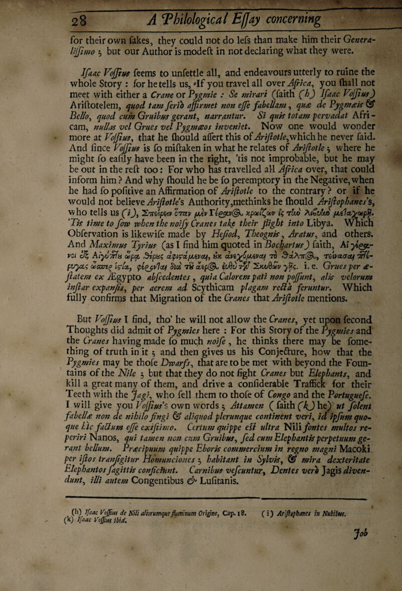 for their own fakes, they could not do lefs than make him their Gentry liffimo 5 but our Author is modeft in not declaring what they were. Ifaac Vojfius feems to unfettle all, and endeavours utterly to ruine the whole Story : for he tells us, 'If you travel all over Africa, you (hall not meet with either a Crane or Pygmie : Se mimri (faith (h) Ifaac Vojfius) Ariftotelem, quod tam ferio ajfirmet non ejfe fabellam, qu£ de Pygmcek & Bello, quod cum Gruibus gerant, narrantur. Si quk tot am pcrvadat Afri¬ can], nulla* vel Grues vel Pygmceos inveniet. Now one would wonder more at Vojfius, that he fhould aflert this of Arifiotle,which he never faid. And fince Vojfius is fo miftaken in what he relates of Arifiotle $ where he might fo eafily have been in the right, ’tis not improbable, but he may be out in the reft too: For who has travelled all Africa over, that could inform him ? And why fhould he be fo peremptory in the Negative, when he had fo pofitive an Affirmation of Arifiotle to the contrary ? or if he would not believe Ariftotle’s Authority,methinks he fhould Arifiophanes s, who tells US (~/J, 27mp&tv ctzlv /MvTl&tvlSk. xpoel^oev fe r!w AiCvtno /jlCI Tis time to fow when the noijy Cranes take their flight into Libya. Which Obfervation is likewife made by Heflod, Theognis, Aratus, and others. And Maximus Tyrius (as I find him quoted in Bochartus) faith, Ai voi cfi Aiyu'tffhs of pet $?pts$ dpig'd/JAVctf, 8 x. dvi^fJUivoUj to 3z/\ir(&,y r&ivctaatf AAi- pvyz<; dcoeno Wlat9 tplqyvloy TV a,tp@u ^.kliQoov yy$. i. e. Grues per £- ftatem ex iEgypto abfeedentes , quia Calorem pati non poffunt, alis velorum inflar expanfis, per aerem ad Scythicam plagam reft a feruntur. Which fully confirms that Migration of the Cranes that Arifiotle mentions. But Vojfius I find, tho’ he will not allow the Cranes, yet upon fecond Thoughts did admit of Pygmies here : For this Story of the Pygmies and the Cranes having made fo much noife , he thinks there may be fome- thing of truth in it ^ and then gives us his Conjecture, how that the Pygmies may be thofe Dwarfs, that are to be met with beyond the Foun¬ tains of the Nile $ but that they do not fight Cranes but Elephants, and kill a great many of them, and drive a confiderable Traffick for their Teeth with the Jag/, who fell them to thofe of Congo and the Portuguefe. I will give you Vojfius3s own words 5 Attamen ( faith (k) he) ut folent fabelldt non de nihilo fingi & aliquod plerunque continent veri, id ipfum quo- que Be fall urn ejfe exifeimo. Cerium quippe ell ultra NiliyWer multos re- periri Nanos, qui tamen non cum Gruibus, fed cum Elephantfr perpetuum ge- rant bellum. Prcecipuum quippe Eboris commercium in regno magni Macoki per ifios tranjigitur Homunciones } habitant in Sylvis, & mira dexteritate ElephantosJagiitis conficiunt. Carnibus vefeuntur, Dentes verb Jagis diven- dunty illi autem Congentibus & Lufitanis. (h) Ifaac Voffm de Nili aliorumqueflumimm Origme, Cap. 18. ( i) Arijlophanes in Nubibw. (k) Ifaac Vojfius ibid. V