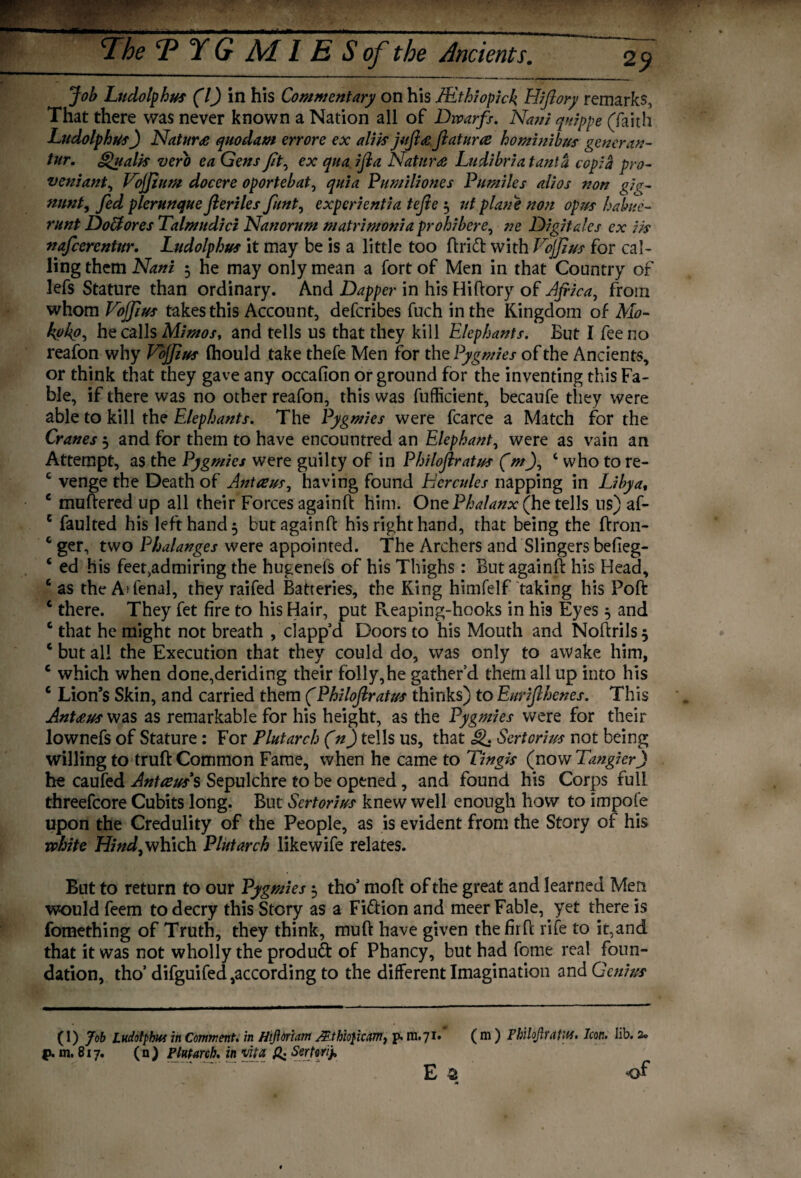 Job Ludolphus (l) in his Commentary on his JEthiopick Hiftory remarks. That there was never known a Nation all of Dwarfs. Nani quippe (faith Ludolphus) Nature quodam errore ex alHs juftae ftatuue hominibus gencran- tur. Qualls verb ea Gens fit, ex quad ft a Nature Ludibria tanta cop; a pro- veniant, Vojjium docere oportebat, quia Pumiliones Pumiles alios non gig- mint, fed plerunque fieriles funt, expcrientia tefte 3 ut plane non opus habue- runt DoBores Talmudici Nanorum matri mania prohibere, ne Digit ales ex ik nafcercntur. Ludolphus it may be is a little too ftrift: with Vojjius for cal¬ ling them Nani 3 he may only mean a fort of Men in that Country of lefs Stature than ordinary. And Dapper in his Hiftory of Africa, from whom Vojfius takes this Account, defcribes fuch in the Kingdom of Mo- koko, he calls Mimos, and tells us that they kill Elephants. But I fee no reafon why Vojjius (hould take thefe Men for the Pygmies of the Ancients, or think that they gave any occafion or ground for the inventing this Fa¬ ble, if there was no other reafon, this was fufficient, becaufe they were able to kill the Elephants. The Pygmies were fcarce a Match for the Cranes 3 and for them to have encountred an Elephant, were as vain an Attempt, as the Pygmies were guilty of in Philoftratus (m), c who to re- c venge the Death of Antaeus, having found Hercules napping in Libya, e muftered up all their Forces againft him. One Phalanx (he tells ns) af- c faulted his left hand 3 but againft his right hand, that being the ftron- two Phalanges were appointed. The Archers and Slingers befieg- ‘ ed his feet,admiring the hugenefs of his Thighs: But againft his Head, c as the Adenal, they raifed Batteries, the King himfelf taking his Poft c there. They fet fire to his Hair, put Reaping-hooks in his Eyes 3 and c that he might not breath , clapp’d Doors to his Mouth and Noftrils 3 c but all the Execution that they could do, was only to awake him, c which when done,deriding their folly,he gather’d them all up into his c Lion’s Skin, and carried them (Philoftratus thinks) to Eurifthenes. This Antaeus was as remarkable for his height, as the Pygmies were for their lownefs of Stature : For Plutarch (n) tells us, that g. Sertorius not being willing to truft Common Fame, when he came to Tingis (now TangierJ he caufed Antaeus's Sepulchre to be opened, and found his Corps full threefcore Cubits long. But Sertorius knew well enough how to impoie upon the Credulity of the People, as is evident from the Story of his white Hind, which Plutarch likewife relates. But to return to our Pygmies 3 tho’ moft of the great and learned Men would feem to decry this Story as a Fi&ion and meer Fable, yet there is fomething of Truth, they think, muft have given thefirft rife to it,and that it was not wholly the product of Phancy, but had fome real foun¬ dation, tho’ difguifed according to the different Imagination and Genius (I) Job Ludolphus in Comment, in Htfloriam JEthio}icam} p» m.7I# (m ) PhUbJlratM. Icon. lib. 2® p. m. 817. (n) Plutarch, in vita & Sertonj, E a of