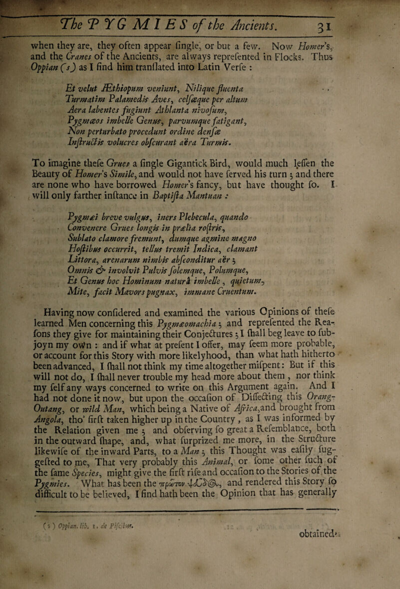 when they are, they often appear fingle, or but a few. Now Homer's, and the Cranes of the Ancients, are always reprefented in Flocks. Thus Oppian (s) as I find him tranfiated into Latin Verfe : Et velut lEthiopum veniunt, Nilique fluenta Turmatim Palamed/s Aves, celfreque per altum Aera labentes fugiunt Athlanta nivofum, Pygmceos imbelle Genus, parvumque fatigant. Non perturbato procedunt ordine denfa InflruClk volucres obfcurant aera Turmis. To imagine thefe Grues a fingle Gigantick Bird, would much lefien the Beauty of Homers Simile, and would not have ferved his turn 5 and there are none who have borrowed Homers fancy, but have thought fo. I will only farther inftance in Baptifla Mantuan : Pygmai breve vulgus, iners Plebecula, quando Convenere Grues longis in pr<elia roftris, Sublato clamore fremunt, dumque agmine magno Hojlibus occurrit, tellus tremit Jndica, clamant Littora, arenarum nimbk abfconditur a’er 5 Omnis & involvit Pulvk folemque, Polumque, Et Genus hoc Hominum natura imbelle , quiet urn 0 Mite, facit Mavors pugnax, immane Cruentum. Having now confidered and examined the various Opinions of theie learned Men concerning this Pygmeeomachia 5 and reprefented the Rea- fons they give for maintaining their Conje&ures 1 fhall beg leave to fub- joyn my ovtfn : and if what at prefent I offer, may feem more probable, or account for this Story with more likelyhood, than what hath hitherto been advanced, I fhall not think my time altogether mifpent: But if this will not do, I fhall never trouble my head more about them , nor think my felf any ways concerned to write on this Argument again. And I had not done it now, but upon the occafion of Diffe&ing this Orang- Outang, or wild Man, which being a Native of Africa,and brought from Angola, tho’ firffc taken higher up in the Country , as I was informed by the Relation given me 5 and obferving fo great a Refemblance, both in the outward fhape, and, what furprized me more, in the Structure likewife of the inward Parts, to a Man } this Thought was eafily fug- gefted to me, That very probably this Animal, or fome other fuch of the fame Species, might give the firft rife and occafion to the Stories of the Pygmies. What has been the 'upoeTtv and rendered this Story fo difficult to be believed, I find hath been the Opinion that has generally ( s ) Oppian, lib. i. de Pifcibw. obtained*.