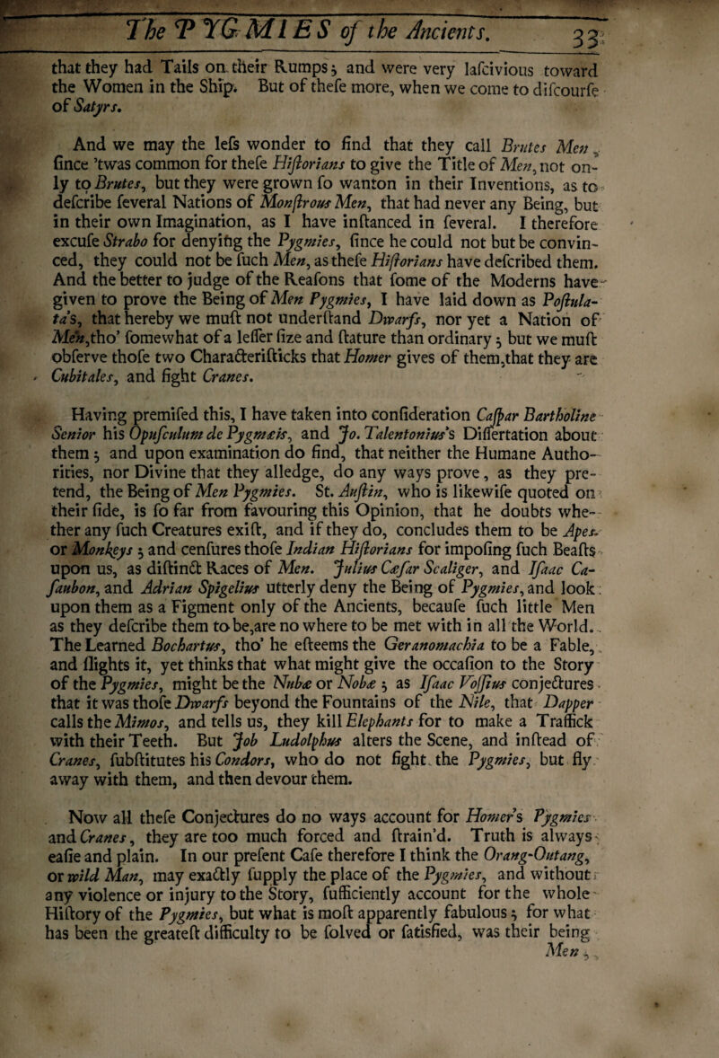 7be 1? YGM1E S oj the Ancients. that they had Tails on their Rumps * and were very lafcivious toward the Women in the Ship* But of thefe more, when we come to difcourfe of Satyrs. And we may the lefs wonder to find that they call Brutes Men fince ’twas common for thefe Hijlorians to give the Title of Men, not on¬ ly to Brutes, but they were grown fo wanton in their Inventions, as to - defcribe feveral Nations of Monflrous Men, that had never any Being, but in their own Imagination, as I have indanced in feveral. I therefore excufe Strabo for denyifig the Pygmies, fince he could not but be convin¬ ced, they could not be fuch Men, as thefe Hi fori an s have defcribed them. And the better to judge of the Reafons that fome of the Moderns have given to prove the Being of Mm Pygmies, I have laid down as Poftula- ta’s, that hereby we muft not underhand Dwarfs, nor yet a Nation of Meh,t ho’ fomewhat of a leffer fize and dature than ordinary 5 but we muft obferve thofe two Chara&erifticks that Homer gives of them,that they are *• Cubit ales, and fight Cranes. Having premifed this, I have taken into confideration Cafpar Bartholine Senior his Opufculum de Pygm£ts, and Jo. Talentonius s Difiertation about them $ and upon examination do find, that neither the Humane Autho¬ rities, nor Divine that they alledge, do any ways prove, as they pre¬ tend, the Being of Men Pygmies. St. Auftin, who is likewife quoted on their fide, is fo far from favouring this Opinion, that he doubts whe¬ ther any fuch Creatures exid, and if they do, concludes them to be Apes.. or Monkeys 5 and cenfures thofe Indian Hijlorians for impofing fuch Beads upon us, as diftinft Races of Men. Julius C£far Scaliger, and Jfaac Ca- faubon, and Adrian Sptgelius utterly deny the Being of Pygmies, and look: upon them as a Figment only of the Ancients, becaufe fuch little Men as they defcribe them to be,are nowhere to be met with in all the World.. The Learned Bochartus, tho’ he efteemsthe Geranomachia to be a Fable, , and flights it, yet thinks that what might give the occafion to the Story of the Pygmies, might be the Nub<e or Nobs $ as Ifaac Vojjius conjectures - that it was thofe Dwarfs beyond the Fountains of the Nile, that Dapper calls the Mimos, and tells us, they kill Elephants for to make a Traffick with their Teeth. But Job Ludolphus alters the Scene, and indead of Cranes, fubditutes his Condors, who do not fight, the Pygmies, but fly away with them, and then devour them. Now all thefe Conjectures do no ways account for Homers Pygmies and Cranes, they are too much forced and drain’d. Truth is always <. eafie and plain. In our prefent Cafe therefore I think the Orang-Outang, ox wild Man, may exactly fupply the place of the Pygmies, and without; any violence or injury to the Story, diffidently account for the whole Hidory of the Pygmies, but what is mod apparently fabulous } for what has been the greated difficulty to be folved or fatisfied, was their being Men 4,,