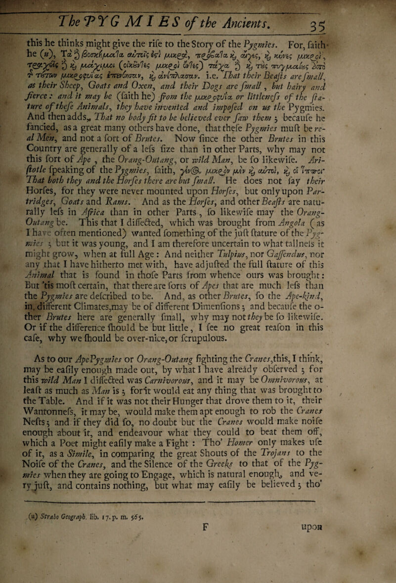 this he thinks might give the rife to the Story of the Pygmies. For, faith he (»)? Ta 2 fiocxfiputla. ttlnlsi?} ur^pCxIcL Aytq, £ nun; fJUOt£p'/\ rj) *9 ptCt^iptOl (ofoiivllc, wits') 'Tuyjz fj T8$ myfJUti-dS Svro £ T&'TZuv fjjxpj^ui’cts iinv£Y\(Tv.vy £ dLvbzhcLva.v. i.e, That their Beafis arefmaU, as their Sheep, Goats and Oxen, and their Dogs arc J,mail, hut hairy and Jierce : and it may he (faith he) from the f/Ax^_p<pvix or littlencfs of the fra- ture of thefe Animals, they have invented and impofed on us the Pygmies. And then adds* That no body fit to he believed ever faw them 3 becaufe he fancied, as a great many others have done, that thefe Pygmies muft bere- al Men, and not a fort of Brutes. Now fince the other Brutes in this Country are generally of a lefs fize than in other Parts, why may not this fort of Ape , the Orang-Outangs or wild Man, be fo likewife. Ari- fiotle fpeaking of the Pygmies, faith, pjux^Jv (mv ^ (xjutd), ^ 01 nraroi* That both they and the Horfes there are hut fmall. He does not fay their Horfes, for they were never mounted upon Horfes, but only upon Par- tridgess Goats and Rams. And as the Horfes, and other Beafis are natu¬ rally lefs in Africa than in other Parts , fo likewife may the Orang- Outang be. This that I diffe&ed, which was brought from Angola ( as I have often mentioned) wanted fomething of the juft ftature of the Pyg¬ mies 3 but it was young, and I am therefore uncertain to what tall nets it might grow, when at full Age : And neither Tulptus, nor Gajfendus, nor any that I have hitherto met with, have adjufted the full ftature of this Animal that is found in thefe Parts from whehce ours was brought: But ’tis 1110ft certain, that there are forts of Apes that are much lefs than the Pygmies are deferibed to be. And, as other Brutes, fo the Ape-kind, in, different Climates,may be of different Dimenfions 3 and becaufe the o- ther Brutes here are generally fmall, why may not they be fo likewife. Or if the difference fhould be but little, I fee no great reafon in this cafe, why weftiould be over-nice, or fcrupulous. As to our ApePygmies or Orang-Outang fighting the Cranes jhis, I think, may be eafily enough made out, by what I have already obferved 3 for this wild Man I differed was Carnivorous, and it may be Omnivorous, at leaft as much as Man is 3 font would eat any thing that was brought to the Table. And if it was not their Hunger that drove them to it, their Wantonnefs, it may be, would make them apt enough to rob the Cranes Neft:S3 and if they did fo, no doubt but the Cranes would make noife enough about it, and endeavour what they could to beat them off, which a Poet might eafily make a Fight : Tho’ Homer only makes ufe of it, as a Simile, in comparing the great Shouts of the Trojans to the Noife of the Cranes, and the Silence of the Greeks to that of the Pyg¬ mies when they are going to Engage, which is natural enough, and ve¬ ry juft, and contains nothing, but what may eafily be believed 3 tho‘ (u) Strabo Geograph. lib. 17.P. m. 565. F upon