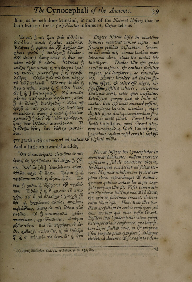 1 ■' . The Cynocephali of the Ancients. 39 him, as he hath done Mankind, ifi moft of the Natural Hifioy that he hath left us 5 for as (a) Photim informs us, Ctefias tells us 5Ev ruTg 2 tv7$ optm pmv xvQpdnrxs Degere iifdem hifce in montibus /StoHj&iv , wjuulc, Hycvlxi K6pxAr.tu. homines memorat canino capite , qui 'Eodnjctq J popStnv doc 7^f dye/oov ferarum pdlibus vefiiantur. Sermo- Zjcjdv : (pMvtw Q ^ALyovf) x^fAxv , ne hos nullo uti, canum t antic m more a/A’ dpvovf) 'ooGjrio wuvi<;' ly xr® ov- latratum edere, atque it a mutuo fefe nxmv cuuPfi t pdvluu. OScvlxl, 2 intelligere. Dentes illis ejfe quam jx^Cpsc, Hyxn zrzvos, jy rx<; ovvyxg 0fjbol- canibus majores, & caninos fimiliter kwuoov, /LuotpyUpx*; 2 *y ungues, fed longiores , ac rotundio- Aollpxs. Ohtxsi 2 dv tv7; Zpi<n, fxkyjrt res. Montes incolere ad Indum flu- 7it’Ivfrx vrvlx/xS. MeAcms <h dm £ vittm ufqne, & colore effe nigro, /#- cSi>&101 ttsivu, wgztz* ty oi aMo; fignefque juftitis cultores , ceterorum ck L ^ 1 '^rtfjdyvtwf). Kxi aiwixn, Indorum more, inter quos verfentur. /jAv Tzt 7?ztd dotdvoev Atyd/xtvx , cahrol Intelligere quoque qu<e ab Indis di- 2 b Svvxvf) blxAzyt&x/ : x?Ax ry cantur, licet ipf loqui minime pojjint, opttyjj ^ tz£i$ yzpm, Jy tdi<; ^tcrdvAo^ ut propterea latratu, manibus , rf/gr/ye cw,^uti1/oyaii/, toGm.0 cl u®pot ty xAxAoi digitis figna dent^quemadmodum fere \jzsv Vfi *\v(N>v t&Avzgyoi, furdi ac muti folent. Vocari hos ab cttc? ’6frv x.uooxJcpxAQi. To Indis Calyftrios, quod Greed dice- 2 [xvgj.x- rent kiwoxA.pzAx$, id ef, Canicipites, [ carnibus eofdem vefei crudes'] totiisf- qne gentis capita mimetari ad centum & viginti millia. And a little afterwards he adds, 'On of nMJorlpxAoi obtouJoTts ^ too; opiWy iu. ipyd^ovlxf.: ^70 C^“ oiv. r/Or5 cty 37rDxIdvM<nv cxZttz, cmfxsi TtqJ; -t* mAjov. Tplpxn 2 Ttqj£ct,7z& 7roAAx, ly ottyzy /yl'iy TIi- vxn 2 >5tAa. ^ 7 7®P. 5Ec&t«(n 2 xppm T8 oxTrtt- £opa, C4^ « 70 Y\Aix.lq_$v: yAvyus iy £y&LivQVTZ$ xuTXS t Gznjpfhts ovppdirfxmy, olcon? ziAv.oi tIw gxplbit, Oi 2 x-iwcyJtpxAct yfdxv irmYianz/uiAvot, xjd ’trJnShvliS , xnziyxcn poplov txtx. Kay voppvq£A.To xv- Sot; X9$xqjv TTOilsvLvIiS, }y tx rAatlpx % }y o' TZtAxvIx Ty QUICWT#' iy &T® Narrat infuper hos Cynocephalos in montibus habitantes nullum exercere opificium 5 fed de venatione vivere> ferafque quas occiderint ad folem tor- rere. Alagnam nihilominus pecoris co- piam alere, caprarumque & ovium quartern quidem ovium lac atque oxy- gala propotu illis fit. Vefei tamen eti- am Sipachor£ fucluf quayiti di£tum eft, arbore fuccinnm emanat. dulcem enim ilium ejfe. Hunc item i Hos fu¬ el um are fall urn in cor be s confiipare^acl cum modum quo uvas paffas Greed* Eofdem iUos Cynocephalos ratem qnoq\ extemporariam conflrnere, qua impofi- tum hit) us fiuthss onus, ut & pur purs- (fed purgato prim cjusflore ) itemque eleclri^ad ducenta &fexagintatalen- (a) Fhotij Bibliothec. Cod. 72. de Indictt, p. m. 149, &c.