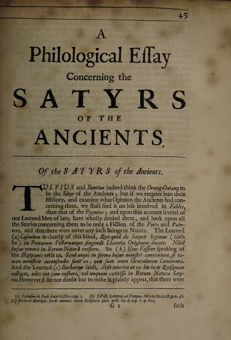 Philological ElTay Concerning the ATYRS OF THE ANCIENTS Of the S A T ^ R S of the Ancients. TZ) LPIZ) S and Bontius indeed think the Orang-Outang to be the Satyr of the Ancients $ but if we enquire into their Hiftory, and examine what Opinion the Ancients had con¬ cerning them, we (hall find it no lefs involved in Fables, than that of the Pygmies $ and upon this account feveral of ' our Learned Men of late, have wholly denied them, and look upon all the Stories concerning them to be only a Fi&ion of the Poets and Pain- tersy and that there were never any fuch Beings in Nature. The Learned (ajCafaubon is clearly of this Mind, Fjuicquid de Satyris legimus (faith he ) ex Poet arum Pi&orumque fingendi Li cent i a Originem due ere. Nihil httjw revera in Rerum Natura exiftere. So ( & ) Ifaac Vojjlus fpeaking of the JEgipanes tells US, Sane neque in forma hujus monftri conveniuntyfi ta- men monflris accenfenda funtea , qua funt mera Graculorum Comment a. And the Learned (c) Bochartus faith, Abjit interim ut ex his lock Qiifquam colli gat y ulles aut jam exftarCy vel unquam extitiffe in Rerum Natura Saty- m.However,! do not doubt but to make it plainly appear, that there were (a) Cafaubon de Poefi SatyricaJHb.t.ap. 2. (b) If.Vojjij Commented Pompon. Melam.lib.i.c.S.p.m. 4?. (c) Bocharti Hitrozpic. feu de Animal. Sacra Scripturx, part. port. lib. 6. cap. 7. p. 829. G 2 fuch