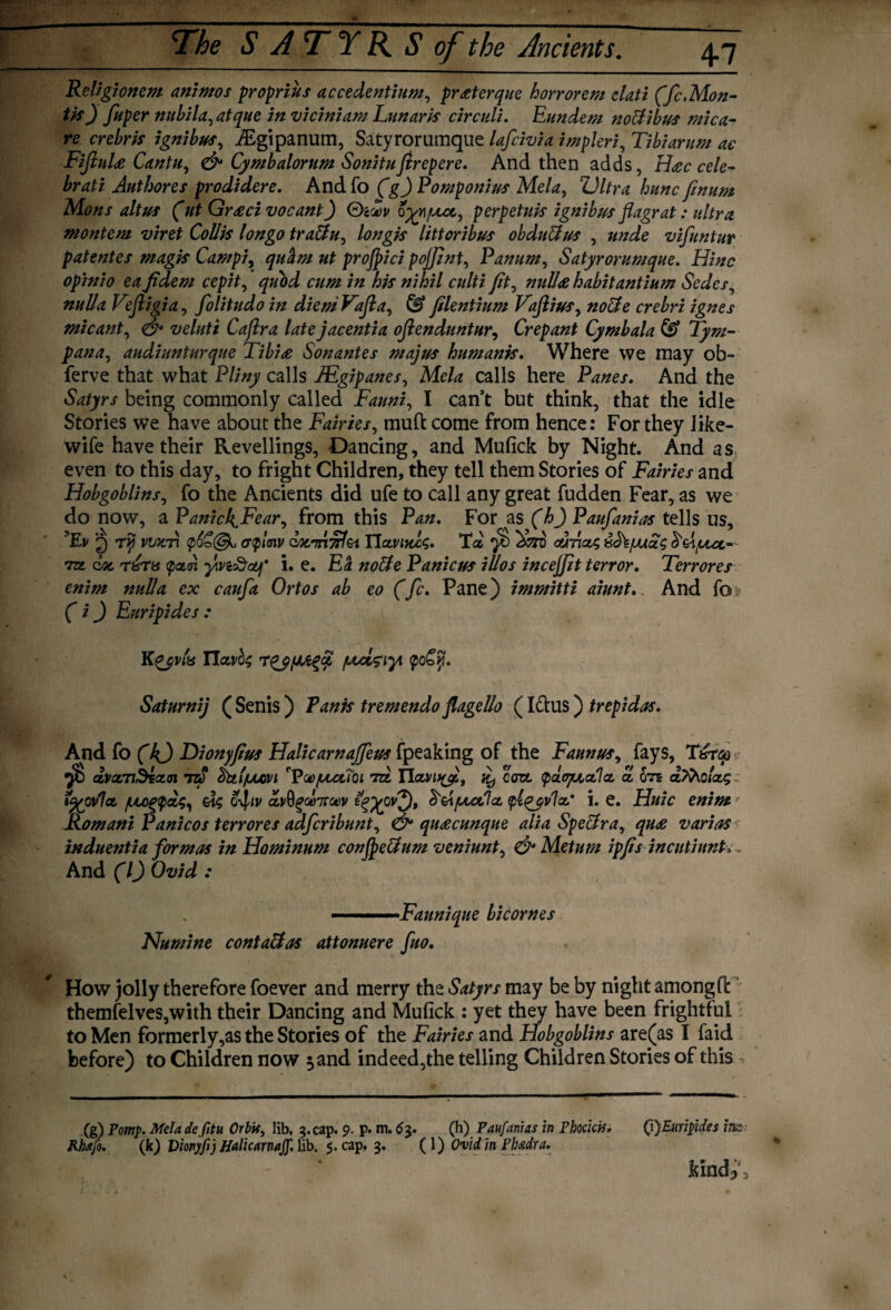 Religionem animos proprius accedentium, pr<eterque horrorem clati (fc.Mon¬ tis) fuper nttbila, atque in viciniam Lanark circuit. Eundem nottibus mica- re crebris ignibus, iEgipanum, Satyrorumque lafcivia impleri, Tibi arum ac FifiuU Cantu, & Cymbalorum Sonitufirepere. And then adds, H<ec cele- brati Authores prodidere. Andfo (gj Pomponius Mela, hunc finum Mons alt us (ut Gr<ecivocant) G'Aov o^vi/uut, perp etuis ignibus flagrat: ultra montem viret Collis longo trattu, longis littoribus obduUus , vifuntur patentes magis Campi, ut projpici pojjint, Panum, Satyrorumque. Hinc opinio eafidem cepit, his nihil culti Jit, habitantium Sedcs, Vefligia, folitudo in diem Vafla, © Jilentium Vajlius, ignes mi cant, & veluti Cajlra late jacentia oflenduntur, Crepant Cymbala & Tym¬ pana, audiunturque Tibi<e Sonantes majus humanis. Where we may ob~ ferve that what P//«y calls JEgipanes, Mc/d calls here P^e/. And the being commonly called Fauni, I can’t but think, that the idle Stories we have about the Fairies, muft come from hence: For they Jike- wife have their Revellings, Dancing, and Mufick by Night. And as even to this day, to fright Children, they tell them Stories of Fairies and Hobgoblins, fo the Ancients did ufe to call any great fudden Fear, as we do now, a PanichJFear, from this Pan. For as (h) Paufanias tells us, Tv 2) viocri cnplmv Qocm’nf&i Tlccviuls. Ta cutiolc, ^<hjuuu^ 'tzl doc T&T8 <pa<n y.vi&ouf' i. e. Ea nolle Panicus illos incejjit terror. Terr ores enim nulla ex caufa Ortos ab eo (fc. Pane) immitti aiunt. And fo (i) Euripides : Kqjvta Tla,vb$ rTqjfJJt%£ /uciziyi <po£y. Saturnij ( Senis) Tank tremendo flagello (Ictus) trepidas. And fo (k) Dionyjius Halicarnajfeus fpeaking of the Faunus, fays, T&rtp yb dvocnbiocn ttS dttl/uuovi 'Vco/llccToi tcL TLccvityi, coze (pdtqucclcc a on a/9vo/as i^ovlct /ULOgydg, o-^iv cfsAfxctlcc ylqyvlcc' i. e. Huic enim Romani Panicos terrores adferibunt, & quacunque alia Spectra, qu£ varias induentia formas in Hominum conjpe&um veniunt, & Metum ipfis inentiunt>. And (l) Ovid : . '■ Faunique bicornes Numine cont alias attonuere fuo. How jolly therefore foever and merry the Satyrs may be by night amongfi: themfelves,with their Dancing and Mufick : yet they have been frightful to Men formerly,as the Stories of the Fairies and Hobgoblins arenas I faid before) to Children now 3 and indeed,the telling Children Stories of this (g) Pomp. Mela defitu Orbif, lib, 5. cap. 9. p. m. 6$. (h) Paufanias in Phocicis. Q)EuripUes im JUiIfo. (k) Dionyfij Halicarnajf. Ub. 5. cap. 3. ( 1) Ovid in Phtidra. kin d3',