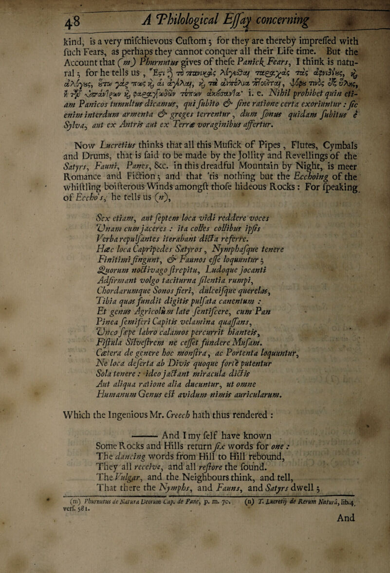 kind, is a very mifchievous Guftom 5 for they are thereby impreffed with fuch Fears, as perhaps they cannot conquer all their Life time. But the Account that (m) Phurnutus gives of thefe Panicl^Fears, I think is natu¬ ral 3 for he tells us , VE$?i 3 70 Myi&cq rm.^yn‘^aig rdg aptSlxg, £ dAoyas, 87zo yx,% di it, to. di'irbhix Trfo&rocf, \iop8 Tivlg cJ% y\ \jzrdv1?ot)v it) tpagguficecitiv 707T(t>v clkxozlvId’ i. e. Nihil prohibet quin eti- am Panicos tumultus dicamus, qui fnbito & fine ratione cert a. exoriuntur : fie enim interdum armenta & greges terrentur, dnm fionus quidam fab it us e Sylva0 ant ex Antris aut ex Terra voraginibus affertur. Now Lucretius thinks that all this Mufick of Pipes, Flutes, Cymbals and Drums, that is faid to be made by the Jollity and Revellings of the Satyrs, Fauni, Panes, See. in this dreadful Mountain by Night, is meer Romance and Fiction 3 and that tis nothing but the Ecchoing of the whittling boifterous Winds amongft thofe hideous Rocks: For fpeaking of Ecchos, he tells us (#), Sex etiam, ant feptem loca vidi reddere voces Unam cum jaceres : it a colles collibus ipfis Verb a repulfantes iterabaht diffa referee. Hac loca Capripedes Satyr os, Nymphafque tenere Finitimifingunt, & Faunos ejje loquimtur 3 Quorum noUivagofirepitu, Ludoque jocanti Adfirmant volgo taciturna filentia rumpi, Chordarumque Sonos fieri, dulceifque querelas, Tibia quas fundit digit is pulfata canentum : Et genus Agricolum late fentifeere, cum Pan Pine a femifieri Capitis velamina quaffans, <Unco fiepe labro calamos percurrit hianteis, Fiftula Silvefircm ne cejjet fundere Mufam. Ccetera de genere hoc monfir a, ac Portent a loquuntur, Ne loca deferta ab Divis quoque forte putentur Sola tenere : ideo j aidant miracula died is Aut aliqua ratione alia ducuntur, ut omne Humanum Genus esl avidum nimis auricularum. Which the Ingenious Mr. Creech hath thus rendered : -And I my felf have known Some Rocks and Hills return fix words for one : The dancing words from Hill to Hill rebound, They all receive, and all refiore the found. The Vulgar, and the Neighbours think, and tell, That there the Nymphs, and Fauns, and Satyrs dwell 3 (m) Phurnutus de datura Dear urn Lap. de Fane, p. m. 7c. verf. 581. (n) T. Lncretij de Rerum Naturd, Iib.4 And