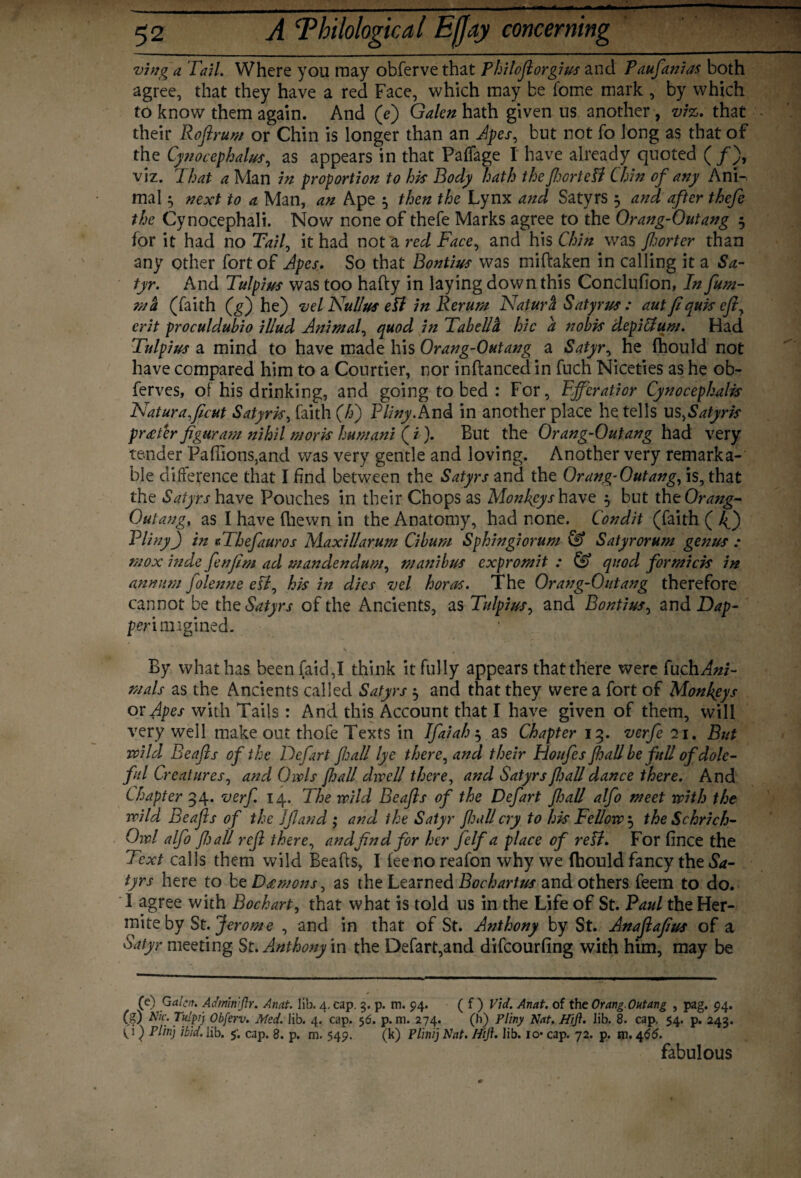 vinga Tail. Where you may obfervethat Philoftorgius and Paufanias both agree, that they have a red Face, which may be fome mark , by which to know them again. And (e) Galen hath given us another , viz. that their Roftrum or Chin is longer than an Apes, but not fo long as that of the Cynocephalus, as appears in that Paffage I have already quoted (/)> viz. That a Man in proportion to hk Body hath the fhortetf Chin of any Ann mal $ next to a Man, an Ape $ then the Lynx and Satyrs 3 and after thefe the Cynocephali. Now none of thefe Marks agree to the Orang-Outang 5 for it had no Tail, it had not a red Face, and his Chin was fljorter than any other fort of Apes. So that Bontius was miftaken in calling it a Sa¬ tyr. And Tulpius was too hafty in laying down this Conclufion, In fum- ma (faith (g) he) vel Nullus ePl in Rerum Naturft Satyrus : aut ft quk eft, erit proculdubio illud Animal, quod in Tabella hie a nobis depiffum. Had Tulpius a mind to have made his Orang-Outang a Satyr, he fhould not have compared him to a Courtier, nor inftanced in fuch Niceties as he ob- ferves, of his drinking, and going to bed : For, Ejfcratior Cynocephalk Naturaftcut Satyrk, faith (£) Pliny. And in another place he tells us,Satyrk proper figuram nihil mork humani (i). But the Orang-Outang had very tender Pafrions5and was very gentle and loving. Another very remarka¬ ble difference that I find between the Satyrs and the Orang-Outang, is, that the Satyrsh&vz Pouches in their Chops as Monkeys have 5 but the Orang- Outang, as I have fliewn in the Anatomy, had none. Condit (faith ( 4) Pliny) in TThefauros Maxillarum Cibum Sphingiorum & Satyrorum genus : mox inde fenftm ad mandendum, manibus expromit : & quod formick in annum folenne ell, hk in dies vel boras. The Orang-Outang therefore cannot be theS^rj- of the Ancients, as Tulpius, and Bontius, and Dap- perimigined. \ By what has been (aid,I think it fully appears that there were fuch^fe- mals as the Ancients called Satyrs ^ and that they were a fort of Monkeys or Apes with Tails: And this Account that I have given of them, will very well make out thofe Texts in Ifaiah 5 as Chapter 13. verfe 71. But wild, Beafts of the Defart fall lye there, and their Houfes fall be full of dole¬ ful Creatures, and Owls fall dwell there, and Satyrs fall dance there. And Chapter 34. verf 14. The wild Beafts of the Defart ftjall alfo meet with the wild Beafts of the Jfland ; and the Satyr fall cry to hk Fellow $ the Schrich- Owl alfo ft) all reft there, andftnd for her ft If a place of retf. For fince the Text calls them wild Beafts, I lee no reafon why we ftiould fancy the Sa¬ tyrs here to bz Dgmons, as the Learned Bochartus and others feem to do. I agree with Bochart, that what is told us in the Life of St. Paul the Her- mite by St. Jerome , and in that of St. Anthony by St. Anaftaftus of a Satyr meeting St. Anthony \n the Defart,and difeourfing with him, may be (e) Galen. Admin ftr. Anat. lib. 4. cap. 3. p. m. 94. ( f ) Vid. Anat. of the Orang-Outang , pag. 94. (g) Nic. Tu!p!) Obferv. Med. lib. 4. cap. 5 6. p. m. 274. (h) Pliny Nat. Hi ft. lib. 8. cap. 54. p. 243. (i) Plinj ibid. lib. 5'. cap. 8. p. m. 549. (k) Plinij Nat. Hift. lib. io* cap. 72. p. m. 466. fabulous