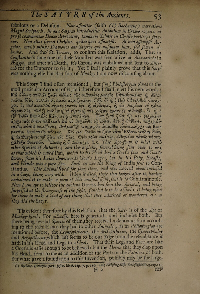 fabulous or a Delufion. Non affkntior (faith (lJ Bochartusf) narrationl Magni Script oris t in qua Satyrus introducitur Antonium in Eremo rogans, ut pro fee communem Deum deprccctttr, tanqnam Salutk in Chrifto particcps futu- rus. Non alios fervat Chrifius, qitam qitos ajfumpfit. At non ajfumpfit An¬ gelos, mult'o minus D<emones ant Satyr os qui nufquam funt, fid fie men A- brahee. And tho’ St. Jerome, to confirm this Pvelation , adds, That in Conflantine*s time one of thefe Monfters was feen alive at Alexandria in dEgypt, and after it’s Death, it’s Carcafs was embalmed and fent to Anti¬ och for the Emperor to fee it 5 Yet I (hall plainly prove that this Satyr was nothing elfe but that fort of Monkey I am now difeourfing about. This Story I find often mentioned 5 but (m) Philoflorgius gives us the mod particular Account of it, and therefore I (hall infert his own words ^ Kxj aMai? Tnrfh&v ^<m£v eWzxig Trig m^yAxxg fxoppig 'Cdnf/jSvufjLtvYig' ^ J'kAov TOUjTtX. %&V, r7TV??\0t)V &S hfJLoCg KOfM^OfJitVOCV, 0 IICIV ’Cdnn>0]dJig \JZrclp~ yytt og rluu <AyoirqJ(W7rig’Cfa, £, cuyoiotp&g, ^ clot Aayoveev tu y^feroo djyo<nti/\v\g, rluu jj koiXUv ty to fepvov it, Tag yfi&tg \ofAxpyg Tn.-dwc©^ ov ^ o Ajfi Bz<n/\fjg Koovgavricc d.Tn^x\xea. Thtd'^tv i^&qv fxlv (pi^yputvev ctygjtnvQg tv Tin 7rkKjuucIt Six to Ev&joecfeg Mpf/xzvov, d^xvi, Tzt<gj.yJJr aztvlig cjuutv ol KO/zlfivTzg, $zd/uut1{& vm^gtyfiv d<nwr$Hg eiidva,fJJ-ygjL Trig Kou- gavTivu htarzooztvlo xrriXioog. Kx/ /uv'i tv (£oj/ tSto E/Xnv&g 7rzhXxf iif qac7,rhxyiVTzg tzS ^tveo Trg Stag, ©eov a$mv vo/uscrx), giSi-yxivov aoToig to. 7rzt- gfiSb^x SsOTTdt&tv. ^ -r Hxtupjv. i. e. This Ape-form is mixt with other Species of Animals 5 and this is plain, feveral being fent over to us ^ as that which is called Pan, which in its Head had a Goat’s face and Goat’s horns, font it’s Loins downwards Goat’s Legs 3 but in it s Belly, Breajls, and Hands was a pure Ape. Such an one the King of India fent to Con- ftantius. This Animal lived for fame time, and was carried about inclofed in a Cage, being very wild. When it died, thefe that looked after it, having embalmed it to make a few of this unufual fight, fent it to Conftantinople. Now I am apt to believe the ancient Greeks had feen this Animal, and being furprifed at the firangenefs of the fight, fancied it to be a God $ it being ufual for them to make a God of any thing that they admired or wondered at: as they did the Satyr. ’Tis evident therefore by this Relation, that the Satyr is of the Ape or Monhey-kfnd: For m,dnjc'ljk. here is generical, and includes both. But there being feveral Species of them,they received a denomination accord¬ ing to the refemblance they had to other Animals 5 as in Philofiorgius are mentioned-before, the Leontopithecus, the Ar&opithccus, the Cynocephalus and Aegopithecus, which laid feems to be our Satyr from the refemblance it hath in it’s Head and Legs to a Goat. That their Legs and Face are like a Goat’s,is eafie enough to be believed: but the Horns that they clap upon his Head, feem to me as an addition of the Poets,or the Painters,or both. But what gave a foundation to this Invention, pollibly may be the large- (1) Bocfwt. Hierozplc. tart, pofter. lib. 6. cap. 7. p. 829. (m) Phihjhrg.Hijh EcctefiajtfeMb.y cap. 11. H 2 ne£