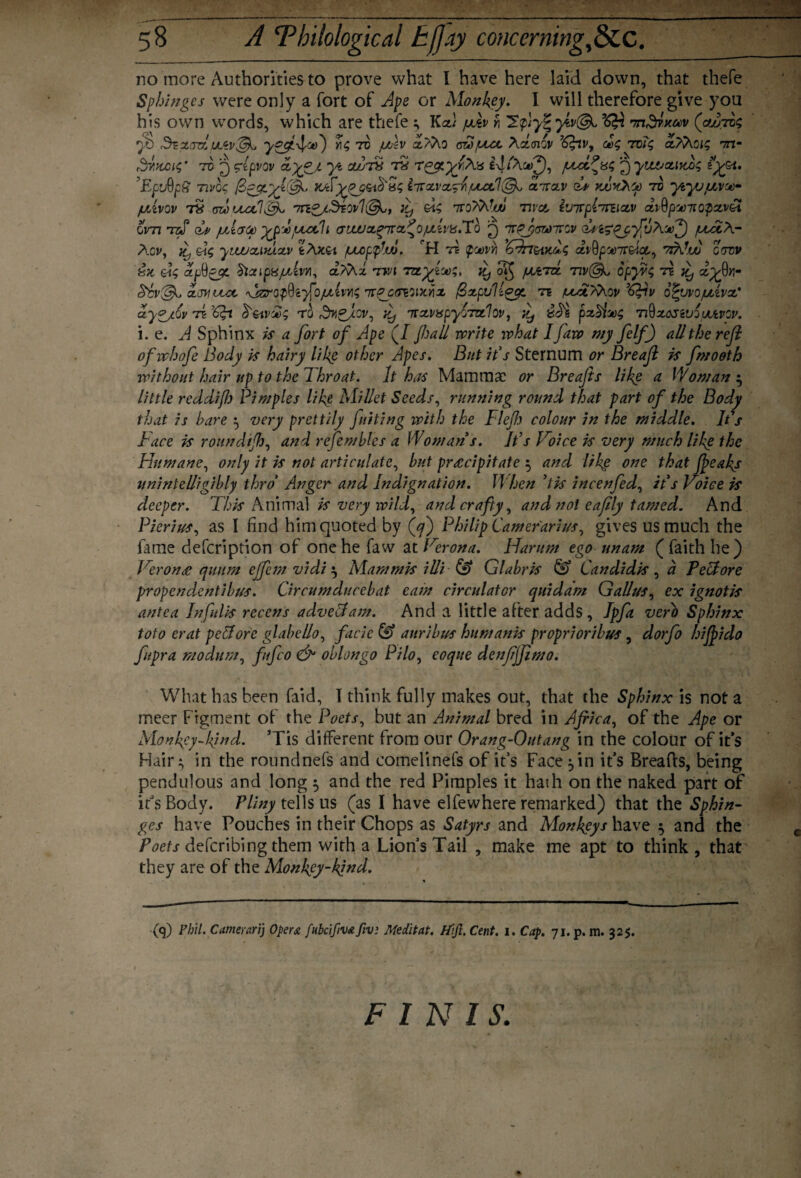 _ 58 A ^Philological tfjay concerning,&C. no more Authorities to prove what I have here laid down, that thefe Sphinges were only a fort of Ape or Monkey. I will therefore give you his own words, which are thefe ; Ka) pdv fi 2yiv(& nn^Koev (outv; 2-t) ,d^parajuLiv^j y^f4/Ct>') 70 uAv x?Ao Achnov ’^nv, <£<; rcit; xTAoig m- Svtwnf to ^ clpvov xy?A y* cvurs r2 r^.yfA'6 i^iAitV), juci?is<; j) yvutjotirux; i'yyt. EfjQpS nvq<; fieyiyyCdf K/FyPG&tfr5; iirxvx^rfxctV&k, ditzv d* yjoyCAcp 70 ytyufMw fjtivov rx awouilff -7rt0/Siov1i&,, }y Qi$ 7ro/WoJ wot, ivirplmixv dvQpoonopzv&i ovn *rzJ* dv /utivee ypdjuodh avuuxqi:xty>(xk\'\sX'h £) mpfrswivGv duigpyffAVf) /uAcA- Agv, ]£) ytwxitdxv tAz&i /uuopfw. H tb Qqovyi 6drr&izd$ dv9p'jeirAct,, rdAw gsdv &z <zp$zJZ StccipxjLdw, <xAAx rm myiu);, it) o§ pvird. nv(3k, opyr$ rz it) xy9n- c&v'&j cLjyiujx, \jzropQi}foju(ws Trqcowzyiz /SzpuHgyt rz /uAt?Aov o^yvojuUvx' dygjLQv rn 'dpi ro r^^Jov, d, irxvapyQrzzlQv, itj pzhHg nQz&siuiuutvov. i. e. A Sphinx is a fort of Ape (/ fall norite what I Jaw my felf) all the reft ofwhofe Body is hairy like other Apes. But ids Sternum or Breajl is fmooth without hair up to the Throat. It has Mammae or Breafts like a Woman } little reddifl) Pimples like Millet Seeds, running round that part of the Body that is hare ^ very prettily Juiting with the Fief colour in the middle. It's Face is roundif, and refembles a Woman s. It’s Voice is very much like the Humane, only it is not articulate, but precipitate 5 and like one that feaks unintelligibly thro Anger and Indignation. When 'tis ineenfed, it s Voice is deeper. This Animal is very wild, and crafty, and not eafly tamed. And Pierius, as I find him quoted by (^) Philip Camerarius, gives us much the fame defeription of one he faw at Verona. Harum ego unam ( faith he) Veron£ quum ejfem vidi} Mam mis illi & Glabris & Candidis , a PeFore propendentibus. Circumducebat earn circulator quiddm Gallus, ex ignotis antea Infulis recens adveFam. And a little after adds, Ipfi verb Sphinx toto erat pcForc glabello, facie & auribus humanis proprioribus , dorfo hifido fupra modum, fufeo & oblongo Pilo, eoque denfjfmo. What has been faid, I think fully makes out, that the Sphinx is not a meer Figment of the Poets, but an Animal bred in Africa, of the Ape or Monkey-kind. Tis different from our Orang-Outang in the colour of it’s Hair ^ in the roundnefs and comelinefs of it’s Face ^in it’s Breafts, being pendulous and long $ and the red Pimples it hath on the naked part of it’s Body. Pliny tells us (as I have elfewhere remarked) that the Sphin¬ ges have Pouches in their Chops as Satyrs and Monkeys have 3 and the Poets deferibing them with a Lion’s Tail , make me apt to think, that they are of the Monkey-kind. (<p Phil. Camerarij Opera fubcifiva fiv: Meditat. Hift. Cent. 1. Cap. 71. p. m. 325. FINIS,