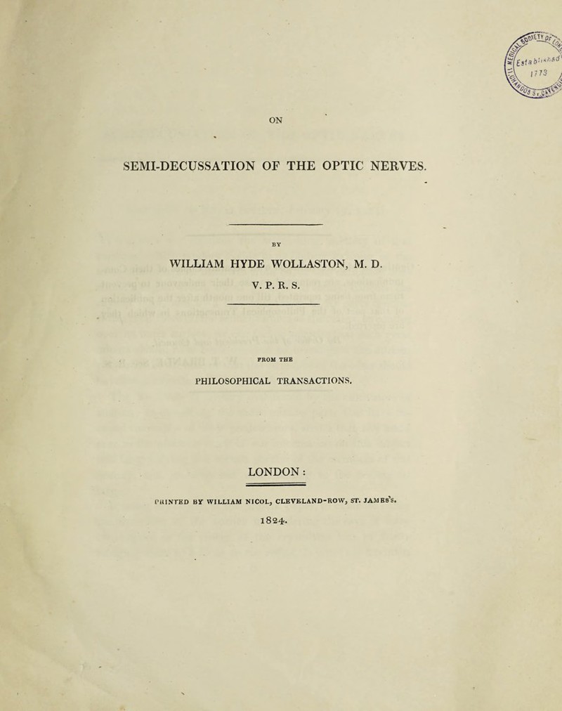ON SEMI-DECUSSATION OF THE OPTIC NERVES. WILLIAM HYDE WOLLASTON, M. D. V. P. R. S. PROM THE PHILOSOPHICAL TRANSACTIONS. LONDON: PRINTED BJT WILLIAM NICOL, CLEVELAND-ROW, ST. JAMBs’s. 1824.