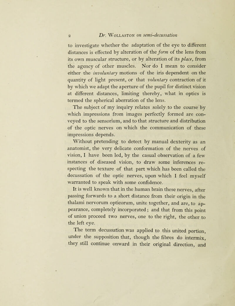 to investigate whether the adaptation of the eye to different distances is effected by alteration of the form of the lens from its own muscular structure, or by alteration of its place, from the agency of other muscles. Nor do I mean to consider either the involuntary motions of the iris dependent on the quantity of light present, or that voluntary contraction of it by which we adapt the aperture of the pupil for distinct vision at different distances, limiting thereby, what in optics is termed the spherical aberration of the lens. The subject of my inquiry relates solely to the course by which impressions from images perfectly formed are con¬ veyed to the sensorium, and to that structure and distribution of the optic nerves on which the communication of these impressions depends. Without pretending to detect by manual dexterity as an anatomist, the very delicate conformation of the nerves of vision, I have been led, by the casual observation of a few instances of diseased vision, to draw some inferences re¬ specting the texture of that part which has been called the decussation of the optic nerves, upon which I feel myself warranted to speak with some confidence, It is well known that in the human brain these nerves, after passing forwards to a short distance from their origin in the thalami nervorum opticorum, unite together, and are, to ap¬ pearance, completely incorporated; and that from this point of union proceed two nerves, one to the right, the other to the left eye. The term decussation was applied to this united portion, under the supposition that, though the fibres do intermix, they still continue onward in their original direction/and