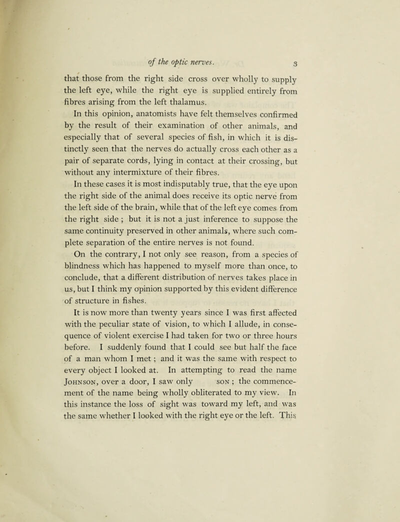 that those from the right side cross over wholly to supply the left eye, while the right eye is supplied entirely from fibres arising from the left thalamus. In this opinion, anatomists ha,ve felt themselves confirmed by the result of their examination of other animals, and especially that of several species of fish, in which it is dis¬ tinctly seen that the nerves do actually cross each other as a pair of separate cords, lying in contact at their crossing, but without any intermixture of their fibres. In these cases it is most indisputably true, that the eye upon the right side of the animal does receive its optic nerve from the left side of the brain, while that of the left eye comes from the right side ; but it is not a just inference to suppose the same continuity preserved in other animals, where such com¬ plete separation of the entire nerves is not found. On the contrary, I not only see reason, from a species of blindness which has happened to myself more than once, to conclude, that a different distribution of nerves takes place in us, but I think my opinion supported by this evident difference of structure in fishes. It is now more than twenty years since I was first affected with the peculiar state of vision, to which I allude, in conse¬ quence of violent exercise I had taken for two or three hours before. I suddenly found that I could see but half the face of a man whom I met ; and it was the same with respect to every object I looked at. In attempting to read the name Johnson, over a door, I saw only son ; the commence¬ ment of the name being wholly obliterated to my view. In this instance the loss of sight was toward my left, and was the same whether I looked with the right eye or the left. This
