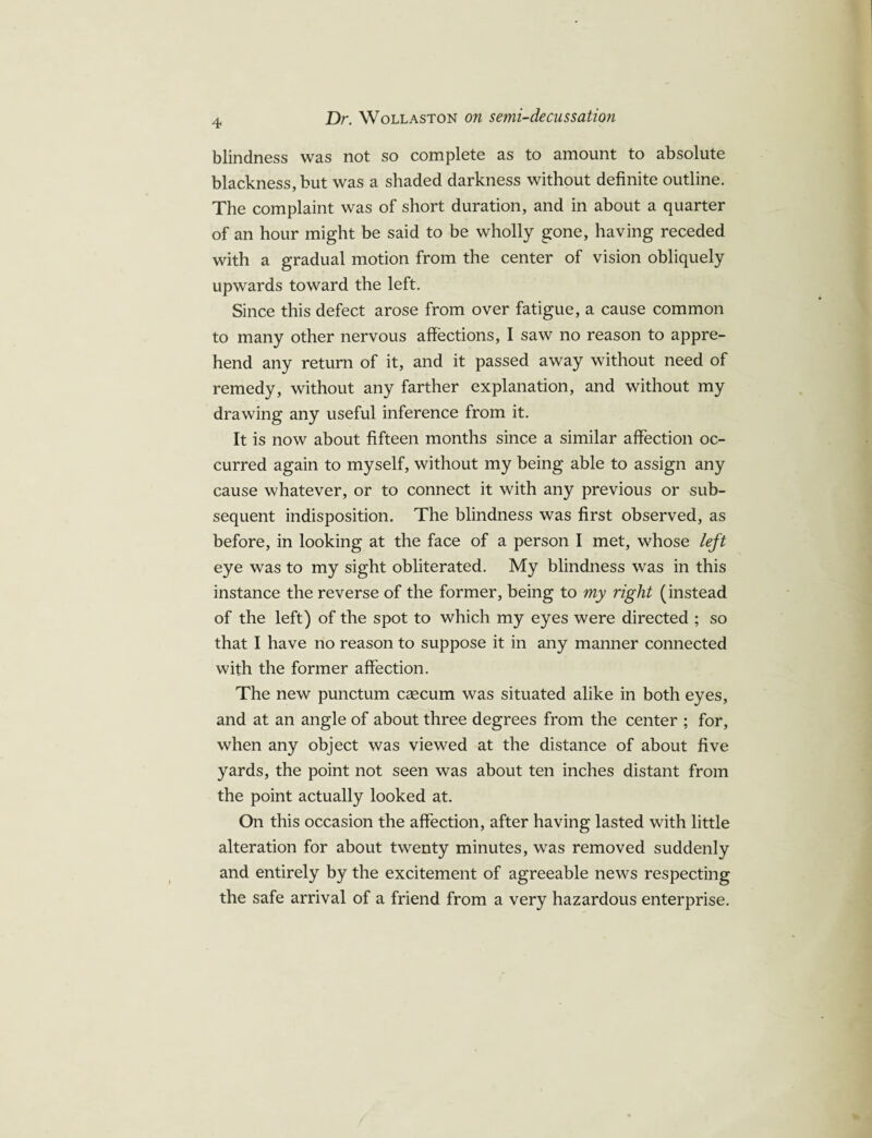blindness was not so complete as to amount to absolute blackness, but was a shaded darkness without definite outline. The complaint was of short duration, and in about a quarter of an hour might be said to be wholly gone, having receded with a gradual motion from the center of vision obliquely upwards toward the left. Since this defect arose from over fatigue, a cause common to many other nervous affections, I saw no reason to appre¬ hend any return of it, and it passed away without need of remedy, without any farther explanation, and without my drawing any useful inference from it. It is now about fifteen months since a similar affection oc¬ curred again to myself, without my being able to assign any cause whatever, or to connect it with any previous or sub¬ sequent indisposition. The blindness was first observed, as before, in looking at the face of a person I met, whose left eye was to my sight obliterated. My blindness was in this instance the reverse of the former, being to my right (instead of the left) of the spot to which my eyes were directed ; so that I have no reason to suppose it in any manner connected with the former affection. The new punctum csecum was situated alike in both eyes, and at an angle of about three degrees from the center ; for, when any object was viewed at the distance of about five yards, the point not seen was about ten inches distant from the point actually looked at. On this occasion the affection, after having lasted with little alteration for about twenty minutes, was removed suddenly and entirely by the excitement of agreeable news respecting the safe arrival of a friend from a very hazardous enterprise.