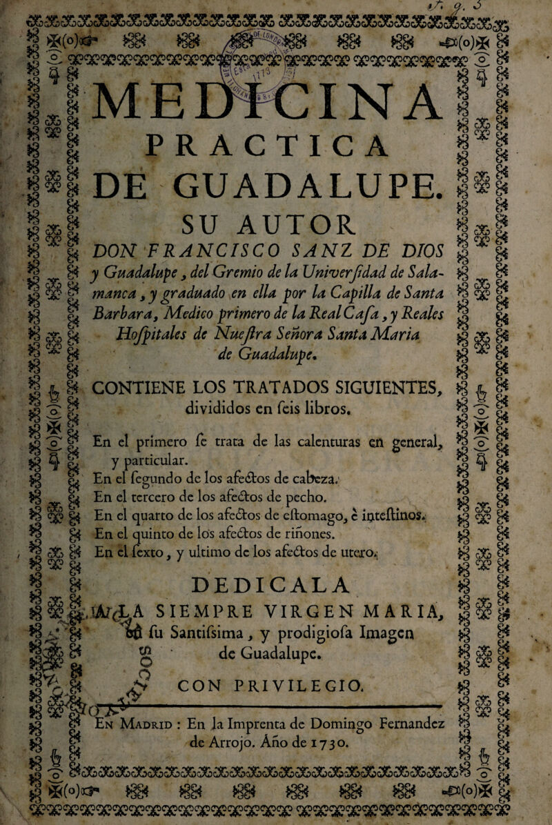35,3SXX3&3&353S3Sá£3& Ü *(°)^ $g* $g* íBgí %% 4»(o)*gí g*ww $g* *88* m *8g* ^w^g* s S ^sex^sc^s? 2 i* §98 W*V I $ a g* iJMETffelN A S I *8 S& éi $X? ^ IN A PRACTICA •2 <•& g* *5 X g4 g* DE GUADALUPE. SU AUTOR }8 £& gi ¡§*gl 1 I g* $^g* ir $§g* *§ í*| & *3 f DON FRANCISCO SAN1 DE DIOS f „ | v Guadalupe , del Gremio de la Uttiverfidad de Sala- f\ __ 8* •JS <36 tu J ■ r J ] V 1 ^ J n J O 3 <3& Sá X g manca, y graduado en ella por la Capilla de Santa % <3? r! jg || Barbara, Medico primero de la Real Cafa, y Reales § g| *3 80> gí Hofpitales de Nuejlra Señora Santa María ^ B de Guadalupe. § t 8í CONTIENE LOS TRATADOS SIGUIENTES, $ jl \s 'o É divididos en feis libros. *3 'o' 2*|' ,; , §*„ í2 2 el En el primero fe traca de las calenturas en general, « T S $3 ^ & y particular. § % *§ i c! fegundo de los afeólos de cabeza; ** En el tercero de los afeólos de pecho. $B c|j g$ En el quarto de los afeólos de eítomago, e íateflinos*; ^ B En el quinto de los afeólos de riñones. *i ¿fe B En el íexto, y ultimo de los afeólos de útero** | 8* DEDICALA S§g,mr(LA SIEMPRE VIRGEN MARIA, B fcÓ fu Sandísima, y prodigiofa Imagen *3 % x gt 13 cSC 8* 13^g *8 | $ £& gj jg«? §í tn o £ <y de Guadalupe. CON PRIVILEGIO. ig ¿& 8* s3 «¡fe g* 8* En Madrid : En la Imprenta de Domingo Fernandez *3 S* de Arrojo. Año de 17 3 o. fg e¿ ^ 4 8* J í3 S -Q C^GaO(^C^(^C^C^C^CiA^cX?C^CiAj5C«aD(^C^cX5CJwC^Oa^C^C^ww(^cX3m3 o p¿ jp »3&(o)oct« iggf l§g4 i§g4 138* 138* *38* 4*(o)* ^ ral» %«v «W*