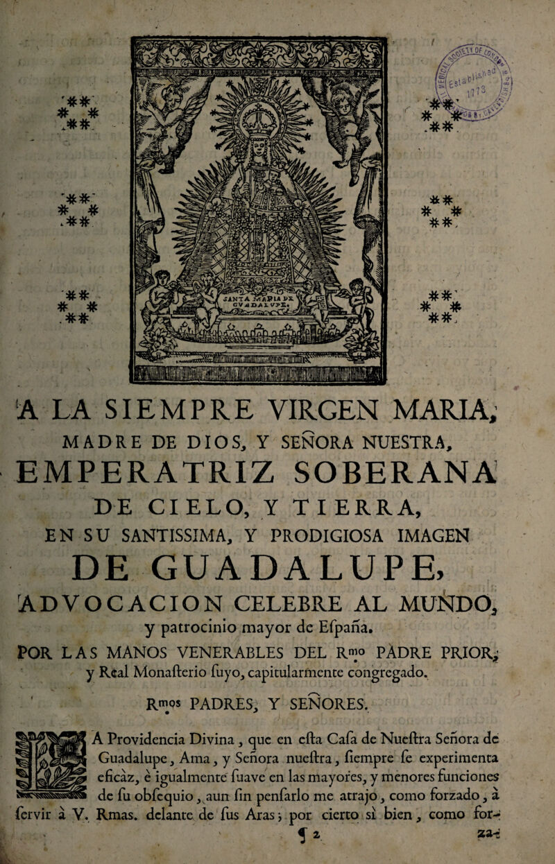 # # J#*Ñ ‘A LA SIEMPRE VIRGEN MARIA, MADRE DE DIOS, Y SEÑORA NUESTRA, EMPERATRIZ SOBERANA DE CIELO, Y TIERRA, EN SU SANTISSIMA, Y PRODIGIOSA IMAGEN DE GUADALUPE, ADVOCACION CELEBRE AL MÜÑDO, y patrocinio mayor de Efpaña. POR LAS MANOS VENERABLES DEL R«]° PADRE PRIOR; y Real Monafterio fuyo, capitularmente congregado. Rmos PADRES, Y SEÑORES. • * Á Providencia Divina, que en efta Cafa de Nueftra Señora de Guadalupe, Ama, y Señora nueftra, íiempre fe experimenta eficaz, é igualmente fuave en las mayores, y menores funciones de fu obfequio, aun fin penfarlo me atrajo, como forzado, á fervir a V. Rmas. delante de fus Aras *, por cierto si bien, como for-i ^ z zz~