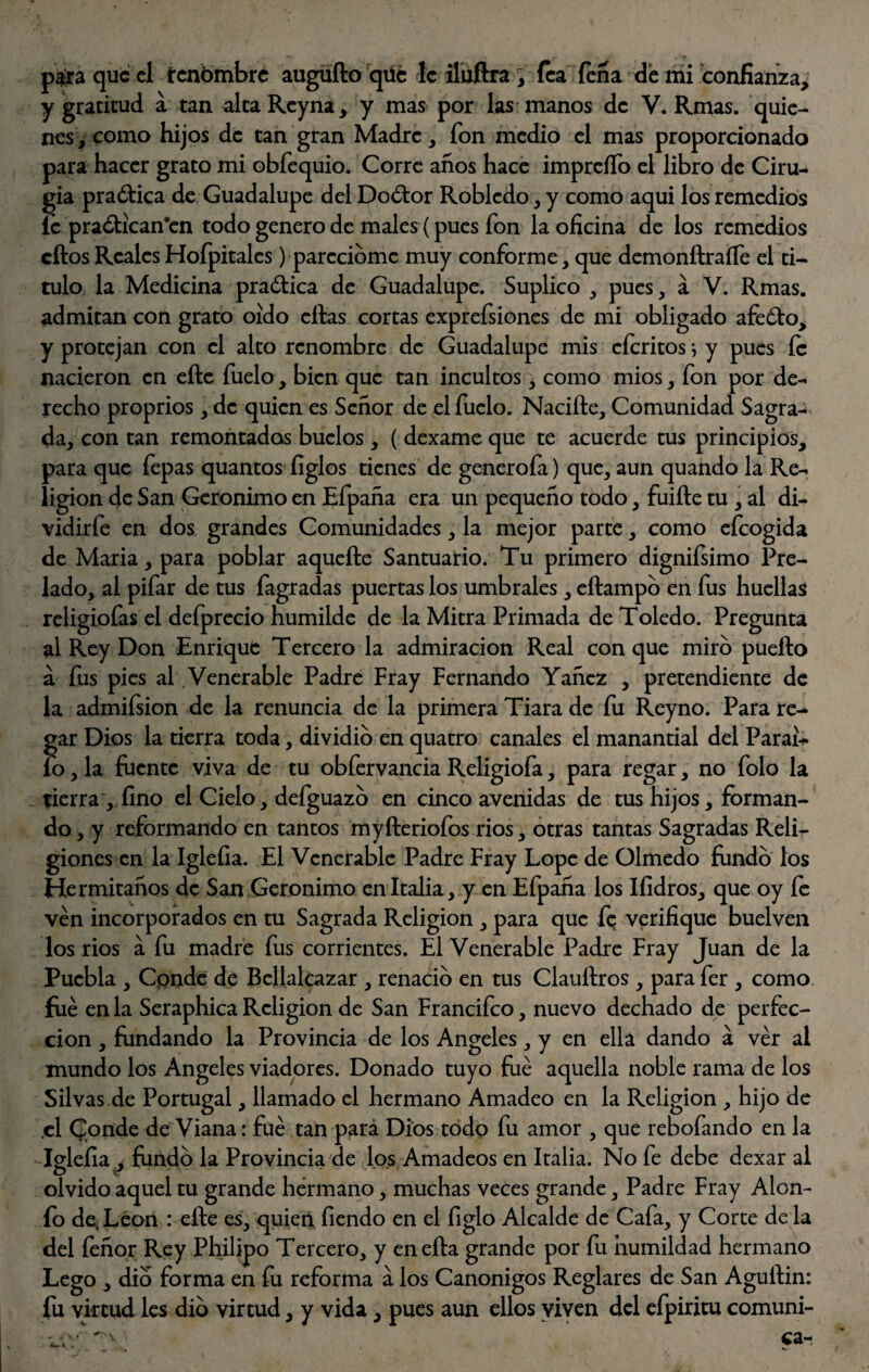 y gratitud a tan alta Reyna, y mas por las manos de V. Rmas. quie¬ nes, como hijos de tan gran Madre, fon medio el mas proporcionado para hacer grato mi obfequio. Corre años hace impreíTo el libro de Ciru¬ gía practica de Guadalupe del Doótor Robledo, y como aqui los remedios íc praótican’en todo genero de males (pues fon la oficina de los remedios cftosRealesHoípitales) parecióme muy conforme, que demonftraífe el ti¬ tulo la Medicina praótica de Guadalupe. Suplico , pues, a V. Rmas. admitan con grato oído citas cortas exprefsiones de mi obligado afeólo, y protejan con el alto renombre de Guadalupe mis eícritos} y pues fe nacieron en elle fuelo, bien que tan incultos, como mios, fon por de¬ recho proprios, de quien es Señor de el fuelo. Naciíle, Comunidad Sagra¬ da, con tan remontadas buclos, ( dexame que te acuerde tus principios, para que fepas quantos figlos tienes de generofa) que, aun quando la Re¬ ligión de San Gerónimo en Efpaña era un pequeño todo, fuiíte tu , al di- vidirfe en dos grandes Comunidades, la mejor parte, como efeogida de Maria, para poblar aqueíte Santuario. Tu primero dignifsimo Pre¬ lado, al pifar de tus fagradas puertas los umbrales, eílampo en fus huellas religiofas el deíprecio humilde de la Mitra Primada de Toledo. Pregunta al Rey Don Enrique Tercero la admiración Real con que miro puerto á fus pies al .Venerable Padre Fray Fernando Yañez , pretendiente de la admifsion de la renuncia de la primera Tiara de fu Reyno. Para re¬ gar Dios la tierra toda, dividió en quatro canales el manantial del Parar* ío, la fuente viva de tu obfervancia Religiofa, para regar, no folo la tierra , fino el Cielo, defguazo en cinco avenidas de tus hijos, forman¬ do , y reformando en tantos myfteriofos rios, otras tantas Sagradas Reli¬ giones en la Iglefia. El Venerable Padre Fray Lope de Olmedo fundo los Hermitaños de San Gerónimo en Italia, y en Efpaña los Ifidros, que oy íe ven incorporados en tu Sagrada Religión , para que fe verifique buelven los rios á fu madre fus corrientes. El Venerable Padre Fray Juan de la Puebla , Conde de Bcllalcazar , renació en tus Clauftros, para fer , como filé en la Seraphica Religión de San Francifco, nuevo dechado de perfec¬ ción , fundando la Provincia de los Angeles, y en ella dando á ver al mundo los Angeles viadores. Donado tuyo fue aquella noble rama de los Silvas de Portugal, llamado el hermano Amadeo en la Religión , hijo de .el Conde de Viana: fue tan para Dios todo fu amor , que rebofando en la Iglefia , fundo la Provincia de los Amadeos en Italia. No fe debe dexar al olvido aquel tu grande hermano, muchas veces grande. Padre Fray Alón- fo de. León : elle es, quien fiendo en el ligio Alcalde de Cafa, y Corte de la del feñor Rey Philipo Tercero, y enefta grande por fu humildad hermano Lego , dio forma en fu reforma á los Canónigos Reglares de San Aguftin: fu virtud les dio virtud, y vida, pues aun ellos viven del efpiritu comuni-