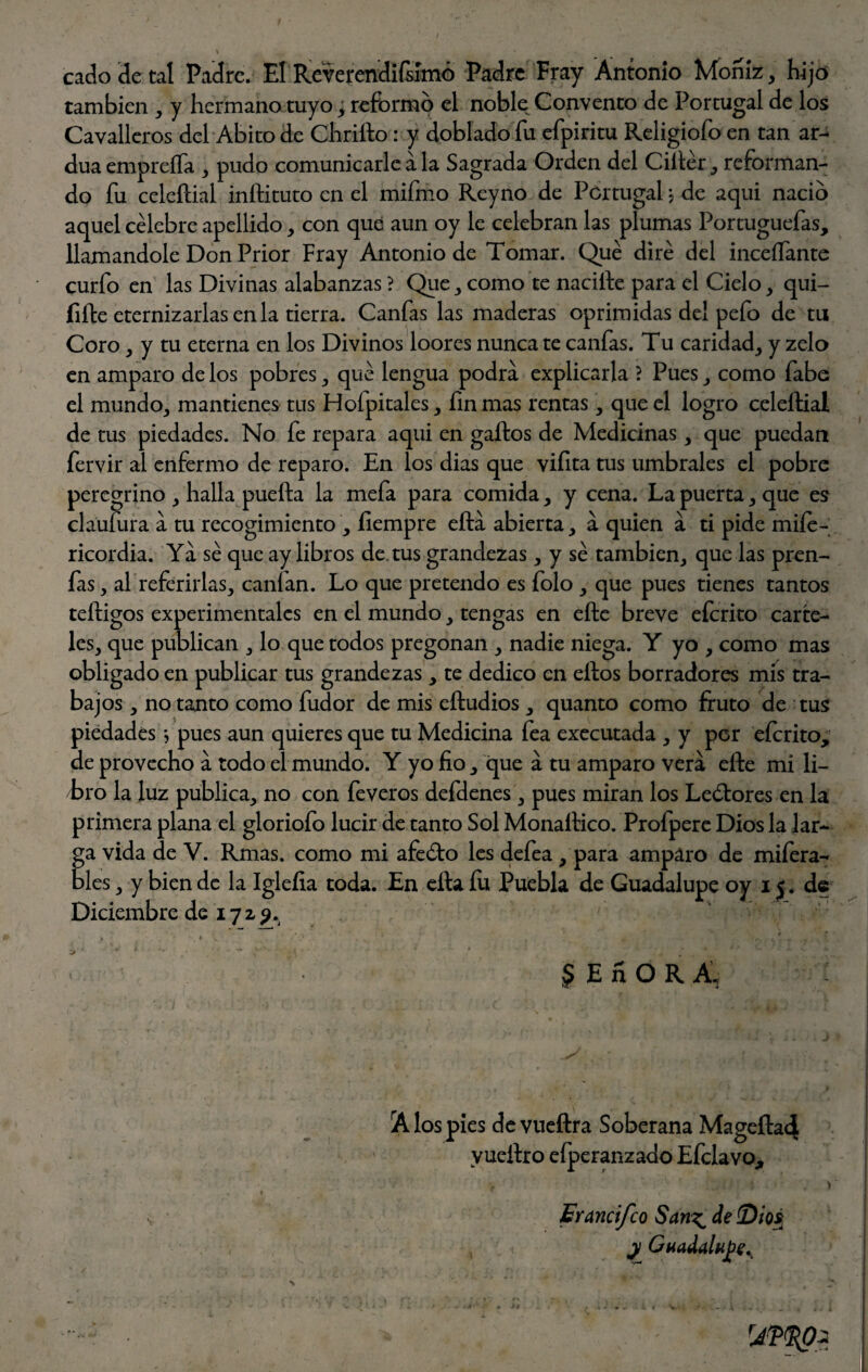' • . ' cado de tal Padre. El Reverendísimo Padre Fray Antonio Moniz, hijo también , y hermano tuyo; reformo el noble Convento de Portugal de los Cavalleros del Abito de Chriíto: y doblado fu efpiritu Religiofo en tan ar¬ dua empreíTa , pudo comunicarle a la Sagrada Orden del Ciftér, reforman¬ do fu celeftial inllituto en el mifmo Reyno de Portugal j de aqui nació aquel célebre apellido, con que aun oy le celebran las plumas Portuguefas, llamándole Don Prior Fray Antonio de Tomar. Qué diré del inceíTante curfo en las Divinas alabanzas ? Que , como te nacille para el Cielo, qui- fifte eternizarlas en la tierra. Canfas las maderas oprimidas del pefo de tu Coro, y tu eterna en los Divinos loores nunca te canfas. Tu caridad, y zelo en amparo de los pobres, qué lengua podra explicarla ? Pues, como fabe el mundo, mantienes tus Hoípitales, fin mas rentas, que el logro celeftial de tus piedades. No fe repara aqui en gallos de Medicinas, que puedan fervir al enfermo de reparo. En los dias que viíita tus umbrales el pobre peregrino , halla puefta la mefa para comida, y cena. La puerta, que es claufura á tu recogimiento , íiempre efta abierta, a quien a ti pide miíe- ricordia. Ya sé que ay libros de tus grandezas, y sé también, que las pren¬ ías , al referirlas, canían. Lo que pretendo es folo , que pues tienes tantos teftigos experimentales en el mundo, tengas en eftc breve efcrito carte¬ les, que publican , lo que todos pregonan , nadie niega. Y yo , como mas obligado en publicar tus grandezas, te dedico en ellos borradores mis tra¬ bajos , no tanto como fudor de mis eftudios , quanto como fruto de tus piedades * pues aun quieres que tu Medicina fea executada , y per eícrito, de provecho á todo el mundo. Y yo fio, que a tu amparo vera elle mi li¬ tro la luz publica, no con feveros defdenes, pues miran los Leólores en la primera plana el gloriofo lucir de tanto Sol Monallico. Prolpere Dios la lar¬ ga vida de V. Rmas. como mi afeólo les defea , para amparo de mifera- bles, y bien de la Igleíia toda. En efta fu Puebla de Guadalupe oy i j. de Diciembre de 17 z 9. JEnOR A', A los pies devueftra Soberana Mageftad yueilro efperanzado Efclavo, Erancifco San^ de {Dios y Guadalupe^