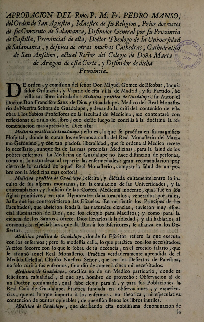[APROBACION DEL Rmo. P. M. Fr. PEDRO MANSO, del Orden de San Aguflin, Mae jiro de fu Religión, Prior dos veces dé Ju Convento de Salamanca> Difnidor General por fu Provincia de Ca¡lillay Provincial de ella, DoBor 'Theologo de la Univerfdad de Salamanca y y defpues de otras muchas Cathedras 9 Cathedratu de San Anfelmo y aBual ReBor del Colegio de Dona María de Aragón de efla Corte y y Difnidor de dicha Provincia. DE orden ,y comifsion del feñor Don Miguel Gómez deEfcobar ,Inqui¬ sidor Ordinario , y Vicario de efta Villa de Madrid , y fu Partido , he vifto un libro intitulado: Medicina prafiiea de Guadalupe, fu Autor el Dodor Don Francifco Sanz de Dios y Guadalupe, Medico del Real Monafte- rio deNueftra Señora de Guadalupe , y dexando la criíi del contenido de efta obra a los Sabios Profeífores de Ja facultad de Medicina , me contentaré con reflexionar el titulo del libro , que defde luego le concilia a la dodrina la re-, comendacion mas apreciable. Dice afsi: Medicina praBica de Guadalupe ; efto es , la que fe pradica en fu magnifico Hofpital, donde fe curan los enfermos á cofta del Real Monafterio del Maxi-i mo Gerónimo , y con tan piadofa liberalidad , que fe ordena al Medico recete lo neceflario , aunque fea de las mas preciofas Medicinas, para la falud de los pobres enfermos. La Medicina de Guadalupe no hace diftincion de perfonas, como ni la naturaleza ai repartir las enfermedades: gran recomendación por cierto de la caridad de aquel Real Monafterio , comprar la falud de un pos bre con la Medicina mas coftofa! Medicina praBica-de Guadalupe , eícrita , y didada cultamente entre lo in¬ culto de fus afperas montañas, fin la emulación de las Univerfídades, y la contemplación , y bullicio de las Cortes. Medicina inocente, qual fué'en tó's fíglos primitivos , en que Hypocrates daba oráculos, venerados por tales, hafta qué los controvirtieron las Efcuelas. En mi fentir los Principes de las Facultades ,que abrieron fenda a las naturales ciencias , tuvieron muy efpe- cial iluminación de Dios, que los efeogió para Maeftros; y como para la ciencia dedos Santos, ofrece Dios llevarlos a la foledad , y allí hablarlos al corazón, la efpecial luz , que da Dios á los Efcritores, fe afianza en los De- íiertos. v y; - í Medicina pra&ica de Guadalupe , donde fu Efcritor refiere la que executa con los enfermos ; pero fu modeftia calla, lo que pradica con los necefsirados. A eftos focorre con lo que le fobra de fu decencia , en el crecido falario , que le aísignó aquel Real Monafterio. Pradica verdaderamente aprendida de el Medico Celeftial Chrifto Nueftro Señor , que en los Defiertos de Paleftina, no falo curó á fus enfermos, fino dio de comer a cinco milnecefsitados. Medicina, de Guadalupe, pradica no de un Medico partidario , donde es felicifsima cafualidad , el que aya hombre de provecho : Obfervacion si de un Dodor confumado, qual fabe elegir para si, y para fus Poblaciones la Real Cafa de Guadalupe. Pradica fundada en obfervaciones , y experien¬ cias, que es lo que importa a los enfermos, no theotfca , ni efpeculativa contención de puntos opinables, de queeftan llenos los libros inútiles. Medicina de Guadalupe, que deribando efta nobilifsima denominación de -V . • la