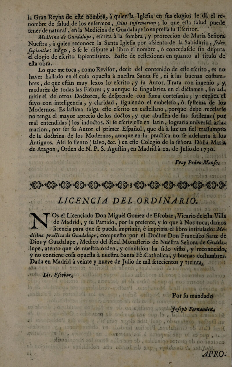 la Gran Réyna 3¿ efté fiomKré, a. quien la Iglefia en fus elogios le da el re¬ nombre de falud de los enfermos, falus infirmorum ; lo que efta falud puede tener de natural, en la Medicina de Guadalupe lo exprefla fu Efcritor. Medicina de Guadalupe, eferita á la fombra , y protección de María Señóte Nueftra , a quien reconoce la Santa Iglefia por afsiento de la Sabiduría , fedes fapientia: luego , 6 fe le difpute al libro el nombre , 6 concedafele fin difputa el elogio de eferito fapientiísimo. Baile de reflexiones en quanto al titulo de efta obra. ¿a Lo que me toca , comoRevifor, decir del contenido de efte eferito, es no¡ haver hallado en él cofa opuefta á nueftra Santa Fe , ni a las buenas coftum-* bres, deque eftán muy lexos lo eferito , y fu Autor. Trata con ingenio , y, madurez de todas las Fiebres ; y aunque fe fingulariza en el di&amen , fin ad-t mitirei de otros Doétores,fe defprende con fuma cor te fama, y explica el fuyo con inteligencia , y claridad , fíguiendo el embelefo , 6 fyftema de los Modernos. Es laftima falga efte eferito en caftellano, porque debe recelarle no tenga el mayor aprecio de los dodos, y que abuflen de fus futilezas ( po$ mal entendidas) los indoctos. Si fe eferiviefle en latín, lograría univerfal a,cía-} macion , por fer fu Autor el primer Efpañol, que da á luz un fiel traflumpto¡ déla dodrina de los Modernos, aunque en la praélica no fe adelanta a los Antiguos. Afsi lo fiento (falvo, &c.) en efte Colegio de la fenora Dona Mariai de Aragón , Orden de N. P. S. Aguftin, en Madrid a 22. de Julio de 1730. Fray Pedro Manfo. LICENCIA DEL ORDINARIO. NOs el Licenciado Don Miguel Gómez de Efcobar, Vicario de efta Villa1 de Madrid, y fu Partido, por la prefente,y lo que á Nos toca,damos licencia para que fe pueda imprimirle imprima el libro intitulado: Me^ dicina praBica de Guadalupe, compuefto por el Do¿lor Don Francifco Sanz de Dios y Guadalupe, Medico del Real Monafterio de Nueftra Señora de Guada-i lupe, atento que de nueftra orden, y comifsion ha fido vifto , y reconocido* y no contiene cofa opuefta a nueftra Santa Fe Catholica, y buenas cofturabres. Dada en Madrid a veinte y nueve de Julio de mil fetecientos y treinta. • f rl Lie. Efcobar\ Por fu mandado* w fofepb Fernandez* f' h-; .: Isi) .i.,ii: -ii. [jl ¡: mr ; ¿XA ■, , ) < w k > * 1 *•