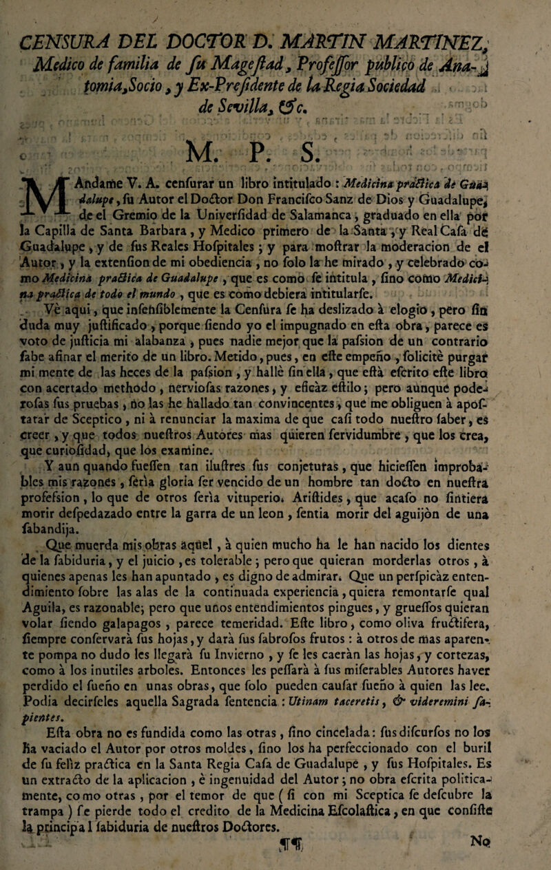CENSURA DEL DOCTOR D. MARTIN MARTINEZ, Medico de familia de fu Magejlad, Profejfor publico de Ana-J tomia,Socio , y Ex-Pre/idente de la Regia Sociedad ¡ de Sevilla, &c. . . . . M. P. S. *< K Andante V. A. cenfurar un libro intitulado : Medicina ptd&ica de Guaa, dalupe , fu Autor el Do¿tor Don Francifco Sanz de Dios y Guadalupe! de el Gremio de la Üniverfídad de Salamanca, graduado en ella por la Capilla de Santa Barbara, y Medico primero de la Santa, y Real Cafa dé Guadalupe , y de fus Reales Hofpitales ; y para mofírar la moderación de el Autor , y la extenfíon de mi obediencia , no folo la he mirado , y celebrado coj mo Medicina praQica de Guadalupe , que es como fe intitula , fino como Medidj na pradica de todo el mundo , que es como debiera intitularfe. Ve aqui, que infehfíblemente la Genfúra fe ha deslizado á elogio , pero fin ¡duda muy juftificado , porque fiendo yo el impugnado en ella obra, parece e$ voto de juíticia mi alabanza y pues nadie mejor que la pafsion de un contrario fabe afinar el mérito de un libro. Metido, pues, en elle empeño , folicité purgar mi mente de las heces de la pafsion , y hallé fin ella, que eftá efcrito elle libro con acertado methodo , nerviofas razones, y eficaz eftilo; pero aunque pode-í rofas fus pruebas > no las he hallado tan convincentes * que me obliguen a apófc tatar de Sceptico , ni a renunciar la maxima de que cali todo nueftro íaber , es creer, y que todos nueftros Autores nías quieren fervidumbre > que los crea, que curiofidad* que los examíne. ■ 1 ■ Y aun quando fueflen tan iluftres fus conjeturas, que hicieífen improba* bles mis razones, feria gloría fer vencido de un hombre tan do¿to en nueftra profefsion, lo que de otros feria vituperio* Ariftides, que acafo no fírttiera morir defpedazado entre la garra de un león , fentia morir del aguijón de una fabandija. Que muerda mis obras aqtiel, a quien mucho ha le han nacido los dientes ¡de la fabiduria, y el juicio ,es tolerable ; pero que quieran morderlas otros, á quienes apenas les han apuntado , es digno de admirar* Que un perfpicáz enten¬ dimiento íobre las alas de la continuada experiencia, quiera remontarfe qual Aguila, es razonable^ pero que unos entendimientos pingues, y gruefios quieran volar fiendo galápagos , parece temeridad. Eñe libro y como oliva frugífera, fiempre confervara fus hojas, y dará fus fabrofos frutos: á otros de mas aparen* te pompa no dudo les llegará fu Invierno , y fe les caerán las hojas, y cortezas, como á los inútiles arboles. Entonces les peñará á fus miferables Autores haver perdido el fueño en unas obras, que folo pueden caufar fueño á quien las lee. Podía decirfeles aquella Sagrada fentencia : Utinam taceretis, & vtderemini fa- pientes, v . Efta obra no es fundida como las otras, fino cincelada: fusdifcurfos no los lia vaciado el Autor por otros moldes, fino los ha perfeccionado con el buril de fu feliz praílica en la Santa Regia Cafa de Guadalupe , y fus Hofpitales. Es un extravio de la aplicación , é ingenuidad del Autor; no obra efcrita política-1 mente, co mo otras, por el temor de que ( fí con mi Sceptica fe defcubre la trampa ) fe pierde todo el crédito de la Medicina Efcolaítica, en que confiíte la principa l fabiduria de nueítros Dolores. N Q