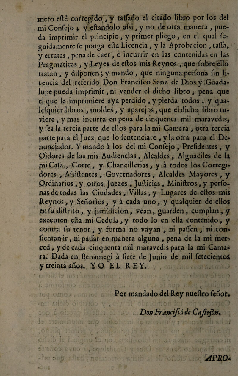 ( mcfo cftc corregido , y taffado el citado libro por los del mi Confejo * y citándolo afsi, y no de otra manera , pue¬ da imprimir el principio, y primer pliego, en el qual fe- guidamente fe ponga efta Licencia, y la Aprobación , taifa, y erratas, pena de caer , e incurrir en las contenidas en las Pragmáticas, y Leyes de eftos mis Rcynos t que fobre ello tratan, y difponen; y mando, que ninguna pertona fin li¬ cencia del referido Don Francifco Sanz de Dios y Guada* lupe pueda imprimir, ni vender el dicho libro, pena que el que le imprimiere aya perdido , y pierda todos, y qua- lefquier libros , moldes, y aparejos, que el dicho libro tu¬ viere, y mas incurra en pena de cinquenta mil maravedís, y fea la tercia parte de ellos para la mi Camara , otra tercia parte para el Juez que lo fentenciare , y la otra para el De¬ nunciador. Y mando á los del mi Confejo , Prefidentes, y Oidores de las mis Audiencias, Alcaldes, Alguaciles de la mi Cafa , Corte, y Chancillerias, y a todos los Corregi¬ dores , Aísiftcntcs, Governadorcs, Alcaldes Mayores , y Ordinarios,y otros Juezcs , Jufticias, Miniaros, y perfo- nas de todas las Ciudades, Villas, y Lugares de eftos mis Rcynos,y Señoríos, y á cada uno, y qualquier de ellos en fu diftrito, y jurifdicion, vean, guarden, cumplan, y exccutcn cita mi Cédula,y todo lo en ella contenido, y contra fu tenor, y forma no vayan , ni paflen, ni con- íientan ir, ni paflar en manera alguna , pena de la mi mer¬ ced, y de cada cinquenta mil maravedís para la mi Cama¬ ra. Dada en Benamcgi a fíete de Junio de mil fctecientos y treinta años. YO EL REY. ij ■ '} * >■ \ *j * j; i 1 r ” J 4 ! •: t ‘ 7 ’ * t ' *' * '■ S Por mandado del Rey nueílro fenor. . Don Francifco de Cajlcjon.