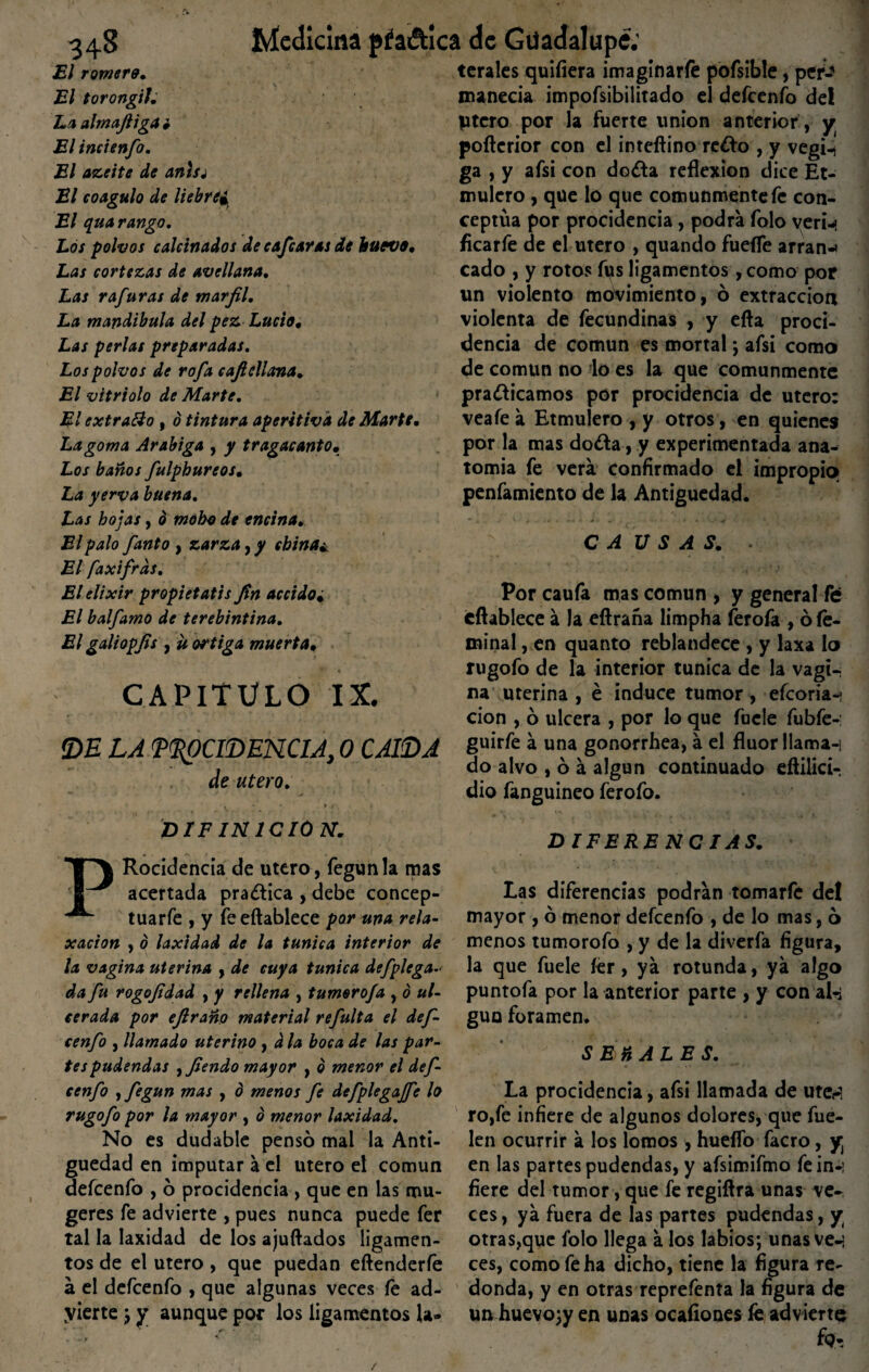 El romera» El torongil. La almafiiga i El incienfo. El azeite de anlsj El coagulo de liebre• El qua rango. Los polvos calcinados de cajear as de huevo. Las cortezas de avellana. Las rafuras de marfil. La mandíbula del pez Lucio, Las perlas preparadas. Los polvos de rafa cajidiana» El vitriolo de Marte. El extraído , ó tintura aperitiva de Marte, La goma Arábiga , y tragacanto. Los baños fulpbureos. La yerva buena. Las hojas, o moho de encina. El palo fanto , zarza, y china¿ El faxifrds. El elixir propietatis fin accido. El balfamo de terebintina. El galiopfis , ü ortiga muerta, CAPITULO IX. DE LA PROCIDENCIA, 0 CAIDA de útero. DIF IN1CI0N. ferales quiíiera imaginarle pofsible, per¬ manecía impofsibilitado el defeenfo del ptero por la fuerte unión anterior , y pofterior con el inteftino re¿lo, y vegi-¡ ga , y afsi con do¿la reflexión dice Et- mulero , que lo que comunmente fe con¬ ceptúa por procidencia, podra folo veri-» flearfe de el útero , quando fuefle arran-i cado , y rotos fus ligamentos, como por un violento movimiento, ó extracción violenta de fecundinas , y efta proci¬ dencia de común es mortal ; afsi como de común no lo es la que comunmente pra&icamos por procidencia de útero: veafe a Etmulero , y otros, en quienes por la mas do&a, y experimentada ana¬ tomía fe vera confirmado el impropio» penfamiento de la Antigüedad. CAUSAS. . Por caufa mas común , y general fe éftablece a la eftraña limpha ferofa , ó íé- minal, en quanto reblandece , y laxa lo rugofo de la interior túnica de la vagi¬ na uterina , é induce tumor, efeoria-* cion , ó ulcera , por lo que fucle fubfe-: guirfe a una gonorrhea, á el flúor llaman do alvo , ó á algún continuado eftilici- dio fanguineo ferofo. DIFERENCIAS. PRocidencia de útero , fegunla mas acertada practica , debe concep¬ tuare , y feeftablece por una reía- xacion , 0 laxidad de la túnica interior de la vagina uterina , de cuya túnica defplega- da fu rogofidad , y rellena , tumorofa , o ul¬ cerada por eftraño material refulta el def¬ eenfo , llamado uterino, d la boca de las par¬ tes pudendas ,fiendo mayor , o menor el def¬ eenfo ifegun mas , d menos fe defplegaffe lo rugofo por la mayor , b menor laxidad. No es dudable pensó mal la Anti¬ güedad en imputar a el útero el común defeenfo , ó procidencia , que en las mu- geres fe advierte , pues nunca puede fer tal la laxidad de los ajuftados ligamen¬ tos de el útero, que puedan eftenderíe a el defeenfo , que algunas veces fe ad¬ vierte ; y aunque por los ligamentos la- Las diferencias podrán tomarfe del mayor , ó menor defeenfo , de lo mas, ó menos tumorofo , y de la diverfa figura, la que fuele íer, ya rotunda, ya algo puntofa por la anterior parte , y con al-i guo foramen. SEñALES. La procidencia, afsi llamada de ute¿> ro,fe infiere de algunos dolores, que fue- len ocurrir á los lomos, huello facro, y en las partes pudendas, y afsimifmo fein-: fiere del tumor, que fe regiflra unas ve¬ ces , ya fuera de las partes pudendas, y otras,que folo llega á los labios; unas ven ces, como fe ha dicho, tiene la figura re¬ donda, y en otras reprefenta la figura de un huevo;y en unas ocafiones fe advierte /