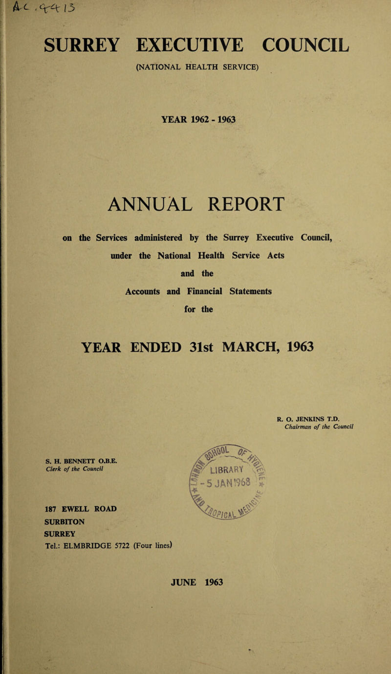SURREY EXECUTIVE COUNCIL (NATIONAL HEALTH SERVICE) YEAR 1962 - 1963 ANNUAL REPORT on the Services administered by the Surrey Executive Council, under the National Health Service Acts and the Accounts and Financial Statements for the YEAR ENDED 31st MARCH, 1963 R. O. JENKINS T.D. Chairman of the Council S. H. BENNETT O.B.E. Clerk of the Council 187 EWELL ROAD SURBITON SURREY Tel.: ELMBRIDGE 5722 (Four lines) JUNE 1963