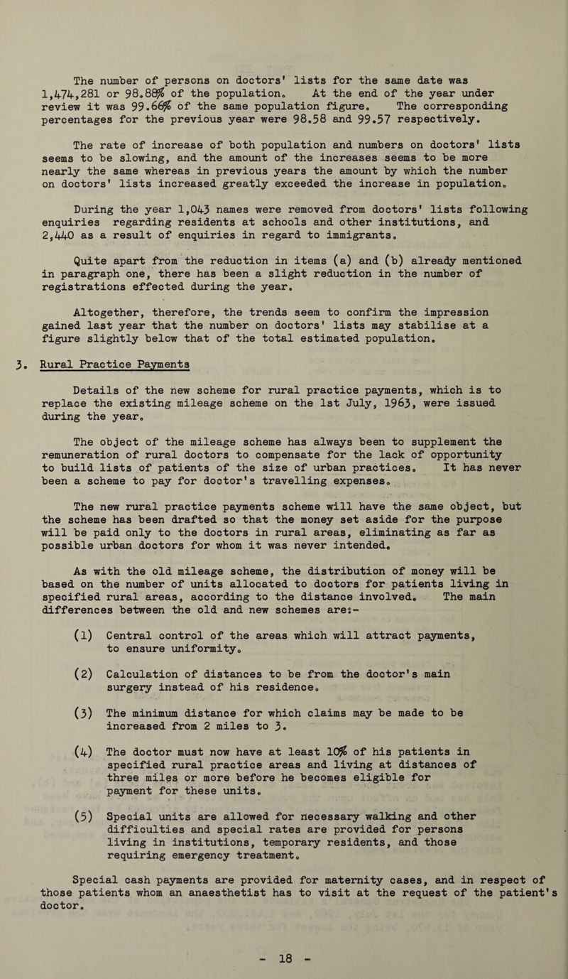 The number of persons on doctors* lists for the same date was 1,474,281 or 98®88$ of the population,, At the end of the year under review it was 99.66$ of the same population figure* The corresponding percentages for the previous year were 98.58 and 99.57 respectively. The rate of increase of both population and numbers on doctors’ lists seems to be slowing, and the amount of the increases seems to be more nearly the same whereas in previous years the amount by which the number on doctors' lists increased greatly exceeded the increase in population. During the year 1,043 names were removed from doctors' lists following enquiries regarding residents at schools and other institutions, and 2,440 as a result of enquiries in regard to immigrants. Quite apart from the reduction in items (a) and (b) already mentioned in paragraph one, there has been a slight reduction in the number of registrations effected during the year. Altogether, therefore, the trends seem to confirm the impression gained last year that the number on doctors' lists may stabilise at a figure slightly below that of the total estimated population. 3. Rural Practice Payments Details of the new scheme for rural practice payments, which is to replace the existing mileage scheme on the 1st July, 1963, were issued during the year. The object of the mileage scheme has always been to supplement the remuneration of rural doctors to compensate for the lack of opportunity to build lists of patients of the size of urban practices. It has never been a scheme to pay for doctor's travelling expenses. The new rural practice payments scheme will have the same object, but the scheme has been drafted so that the money set aside for the purpose will be paid only to the doctors in rural areas, eliminating as far as possible urban doctors for whom it was never intended. As with the old mileage scheme, the distribution of money will be based on the number of units allocated to doctors for patients living in specified rural areas, according to the distance involved. The main differences between the old and new schemes ares- (1) Central control of the areas which will attract payments, to ensure uniformity. (2) Calculation of distances to be from the doctor's main surgery instead of his residence. (3) The minimum distance for which claims may be made to be increased from 2 miles to 3® (4) The doctor must now have at least 10$ of his patients in specified rural practice areas and living at distances of three miles or more before he becomes eligible for payment for these units. (5) Special units are allowed for necessary walking and other difficulties and special rates are provided for persons living in institutions, temporary residents, and those requiring emergency treatment. Special cash payments are provided for maternity cases, and in respect of those patients whom an anaesthetist has to visit at the request of the patient’s doctor.