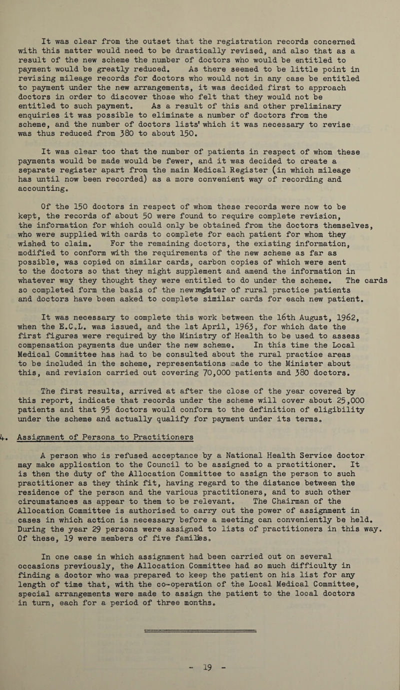 It was clear from the outset that the registration records concerned with this matter would need to be drastically revised, and also that as a result of the new scheme the number of doctors who would be entitled to payment would be greatly reduced. As there seemed to be little point in revising mileage records for doctors who would not in any case be entitled to payment under the new arrangements, it was decided first to approach doctors in order to discover those who felt that they would not be entitled to such payment. As a result of this and other preliminary enquiries it was possible to eliminate a number of doctors from the scheme, and the number of doctors lists’ which it was necessary to revise was thus reduced from 380 to about 150. It was clear too that the number of patients in respect of whom these payments would be made would be fewer, and it was decided to create a separate register apart from the main Medical Register (in which mileage has until now been recorded) as a more convenient way of recording and accounting. Of the 150 doctors in respect of whom these records were now to be kept, the records of about 50 were found to require complete revision, the information for which could only be obtained from the doctors themselves, who were supplied with cards to complete for each patient for whom they wished to claim. For the remaining doctors, the existing information, modified to conform with the requirements of the new scheme as far as possible, was copied on similar cards, carbon copies of which were sent to the doctors so that they might supplement and amend the information in whatever way they thought they were entitled to do under the scheme. The cards so completed form the basis of the new register of rural practice patients and doctors have been asked to complete similar cards for each new patient. It was necessary to complete this work between the l6th August, 1962, when the E.C.L. was issued, and the 1st April, 1963, for which date the first figures were required by the Ministry of Health to be used to assess compensation payments due under the new scheme. In this time the Local Medical Committee has had to be consulted about the rural practice areas to be included in the scheme, representations made to the Minister about this, and revision carried out covering 70,000 patients and 380 doctors. The first results, arrived at after the close of the year covered by this report, indicate that records under the scheme will cover about 25,000 patients and that 95 doctors would conform to the definition of eligibility under the scheme and actually qualify for payment under its terms. A. Assignment of Persons to Practitioners A person who is refused acceptance by a National Health Service doctor may make application to the Council to be assigned to a practitioner. It is then the duty of the Allocation Committee to assign the person to such practitioner as they think fit, having regard to the distance between the residence of the person and the various practitioners, and to such other circumstances as appear to them to be relevant. The Chairman of the Allocation Committee is authorised to carry out the power of assignment in cases in which action is necessary before a meeting can conveniently be held. During the year 29 persons were assigned to lists of practitioners in this way. Of these, 19 were members of five families. In one case in which assignment had been carried out on several occasions previously, the Allocation Committee had so much difficulty in finding a doctor who was prepared to keep the patient on his list for any length of time that, with the co-operation of the Local Medical Committee, special arrangements were made to assign the patient to the local doctors in turn, each for a period of three months.