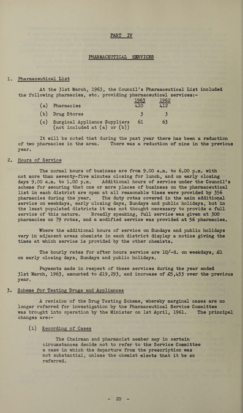 PHARMACEUTICAL SERVICES lo Pharmaceutical List At the 31st March, 1963, the Council’s Pharmaceutical List included the following pharmacies, etc0 providing pharmaceutical servicess- 1963 1962 (a) Pharmacies 410 412 (b) Drug Stores 3 3 (0) Surgical Appliance Suppliers (not included at (a) or (b)) 61 63 It will be noted that during the past year there has been a reduction of two pharmacies in the areac There was a reduction of nine in the previous year. 2. Hours of Service The normal hours of business are from 9°00 a.m. to 6.00 p.m. with not more than seventy-five minutes closing for lunch, and on early closing days 9o00 a.m. to 1.00 p.m. Additional hours of service under the Council's scheme for securing that one or more places of business on the pharmaceutical list in each district are open at all reasonable times were provided by 336 pharmacies during the year. The duty rotas covered in the main additional service on weekdays, early closing days, Sundays and public holidays, but in the least populated districts it was not thought necessary to provide a full service of this nature. Broadly speaking, full service was given at 300 pharmacies on 79 rotas, and a modified service was provided at 36 pharmacies. Where the additional hours of service on Sundays and public holidays vary in adjacent areas chemists in each district display a notice giving the times at which service is provided by the other chemists. The hourly rates for after hours service are 10/-d. on weekdays, £1 on early closing days, Sundays and public holidays. Payments made in respect of these services during the year ended 31st March, 1963, amounted to £19,293, an<^ increase of £5,433 over the previous year. 3. Scheme for Testing Drugs and Appliances A revision of the Drug Testing Scheme, whereby marginal cases are no longer referred for investigation by the Pharmaceutical Service Committee was brought into operation by the Minister on 1st April, 1961. The principal changes ares- (i) Recording of Cases The Chairman and pharmacist member may in certain circumstances decide not to refer to the Service Committee a case in which the departure from the prescription was not substantial, unless the chemist -elects that it be so referred.