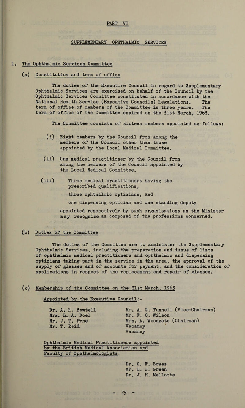SUPPLEMENTARY OPHTHALMIC SERVICES 1. The Ophthalmic Services Committee (a) Constitution and term of office The duties of the Executive Council in regard to Supplementary Ophthalmic Services are exercised on behalf of the Council by the Ophthalmic Services Committee constituted in accordance with the National Health Service (Executive Councils) Regulations. The term of office of members of the Committee is three years. The term of office of the Committee expired on the 31st March, 1963. The Committee consists of sixteen members appointed as follows: (i) Eight members by the Council from among the members of the Council other than those appointed by the Local Medical Committee. (ii) One medical practitioner by the Council from among the members of the Council appointed by the Local Medical Committee. (iii) Three medical practitioners having the prescribed qualifications, three ophthalmic opticians, and one dispensing optician and one standing deputy appointed respectively by such organisations as the Minister may recognise as composed of the professions concerned. I (b) Duties of the Committee The duties of the Committee are to administer the Supplementary Ophthalmic Services, including the preparation and issue of lists of ophthalmic medical practitioners and ophthalmic and dispensing opticians taking part in the service in the area, the approval of the supply of glasses and of accounts for payment, and the consideration of applications in respect of the replacement and repair of glasses. (c) Membership of the Committee on the 31st March. 1963 Appointed by the Executive Council:- Dr. A. R. Bowtell Mrs. L. A. Doel Mr. J. T. Pyne Mr. T. Reid Mr. A. G. Tunnell (Vice-Chairman) Mr. F. C. Wilson Mrs. A. Woodgate (Chairman) Vacancy Vacancy Ophthalmic Medical Practitioners appointed by the British Medical Association and Faculty of Ophthalmologists: Dr. C. F. Bowes Mr. L. J. Green Dr. J. H. Mellotte