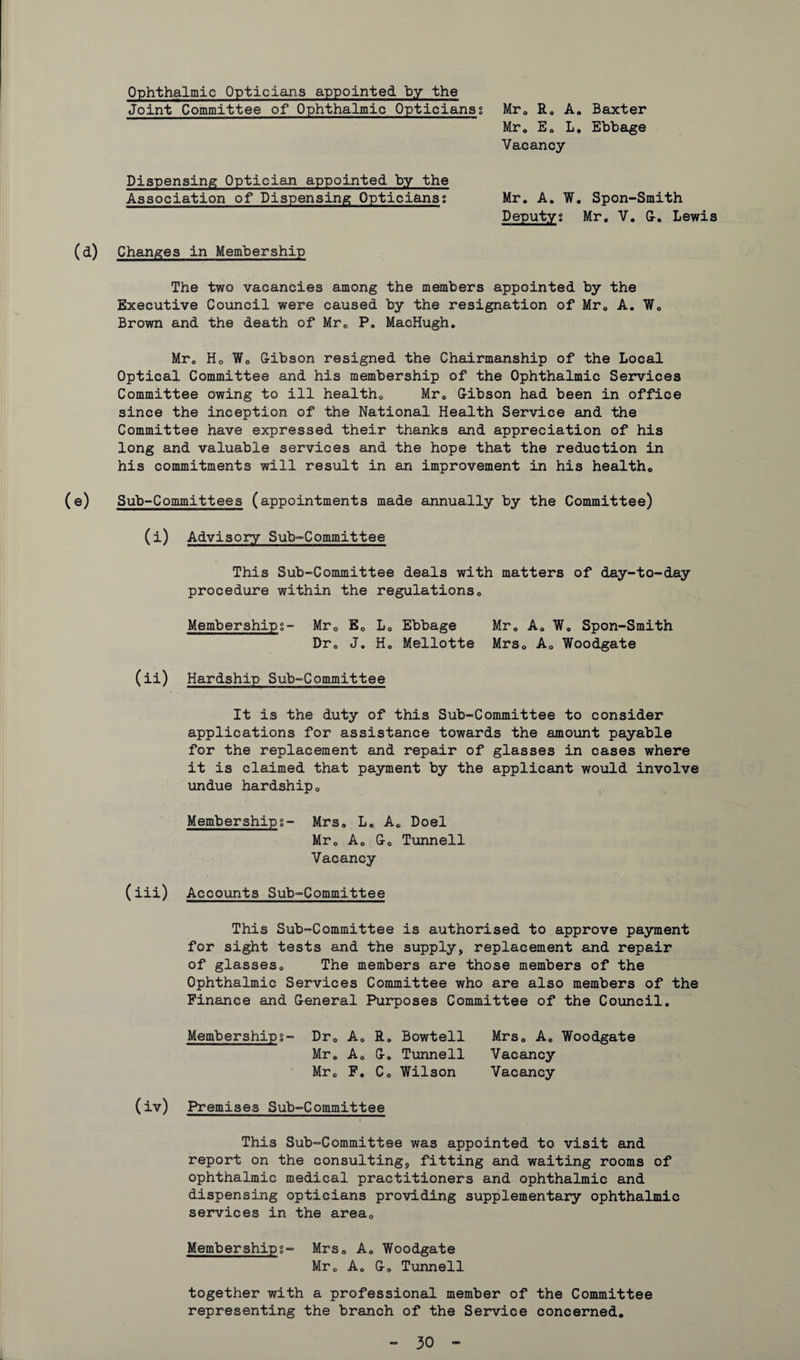 Ophthalmic Opticians appointed by the Joint Committee of Ophthalmic Opticians; Mr0 R„ A. Baxter Mr. E0 L, Ebbage Vacancy Dispensing Optician appointed by the Association of Dispensing Opticians; Mr. A. W. Spon-Smith Deputy; Mr. V. G. Lewis (d) Changes in Membership The two vacancies among the members appointed by the Executive Council were caused by the resignation of Mr. A. We Brown and the death of Mr0 P„ MacHugh. Mrc Ho Wo Gibson resigned the Chairmanship of the Local Optical Committee and his membership of the Ophthalmic Services Committee owing to ill healtho Mr0 Gibson had been in office since the inception of the National Health Service and the Committee have expressed their thanks and appreciation of his long and valuable services and the hope that the reduction in his commitments will result in an improvement in his healtho (e) Sub-Committees (appointments made annually by the Committee) (i) Advisory Sub-Committee This Sub-Committee deals with matters of day-to-day procedure within the regulations0 Membership;- Mr0 Ec L0 Ebbage Mr. Aa W. Spon-Smith Dr0 J. H0 Mellotte Mrs0 A0 Woodgate (ii) Hardship Sub-Committee It is the duty of this Sub-Committee to consider applications for assistance towards the amount payable for the replacement and repair of glasses in cases where it is claimed that payment by the applicant would involve undue hardship«, Membership;- Mrs. L. Ae Doel Mr0 A0 Go Tunneil Vacancy (iii) Accounts Sub-Committee This Sub-Committee is authorised to approve payment for sight tests and the supply, replacement and repair of glasseso The members are those members of the Ophthalmic Services Committee who are also members of the Finance and General Purposes Committee of the Council. Membership;- Dr0 A0 R. Bowtell Mrs. A0 Woodgate Mr. A0 G. Tunneil Vacancy Mr0 F. Co Wilson Vacancy (iv) Premises Sub-Committee This Sub-Committee was appointed to visit and report on the consulting, fitting and waiting rooms of ophthalmic medical practitioners and ophthalmic and dispensing opticians providing supplementary ophthalmic services in the area0 Membership;- Mrs0 A. Woodgate Mrc Aa G0 Tunneil together with a professional member of the Committee representing the branch of the Service concerned.