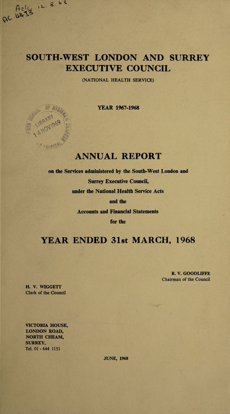 SOUTH-WEST LONDON AND SURREY EXECUTIVE COUNCIL (NATIONAL HEALTH SERVICE) YEAR 1967-1968 ANNUAL REPORT on the Services administered by the South-West London and Surrey Executive Council, under the National Health Service Acts and the Accounts and Financial Statements for the YEAR ENDED 31st MARCH, 1968 R. V. GOODLIFFE Chairman of the Council H. V. WIGGETT Clerk of the Council VICTORIA HOUSE, LONDON ROAD, NORTH CHEAM, SURREY, Tel. 01 -644 1151 JUNE, 1968