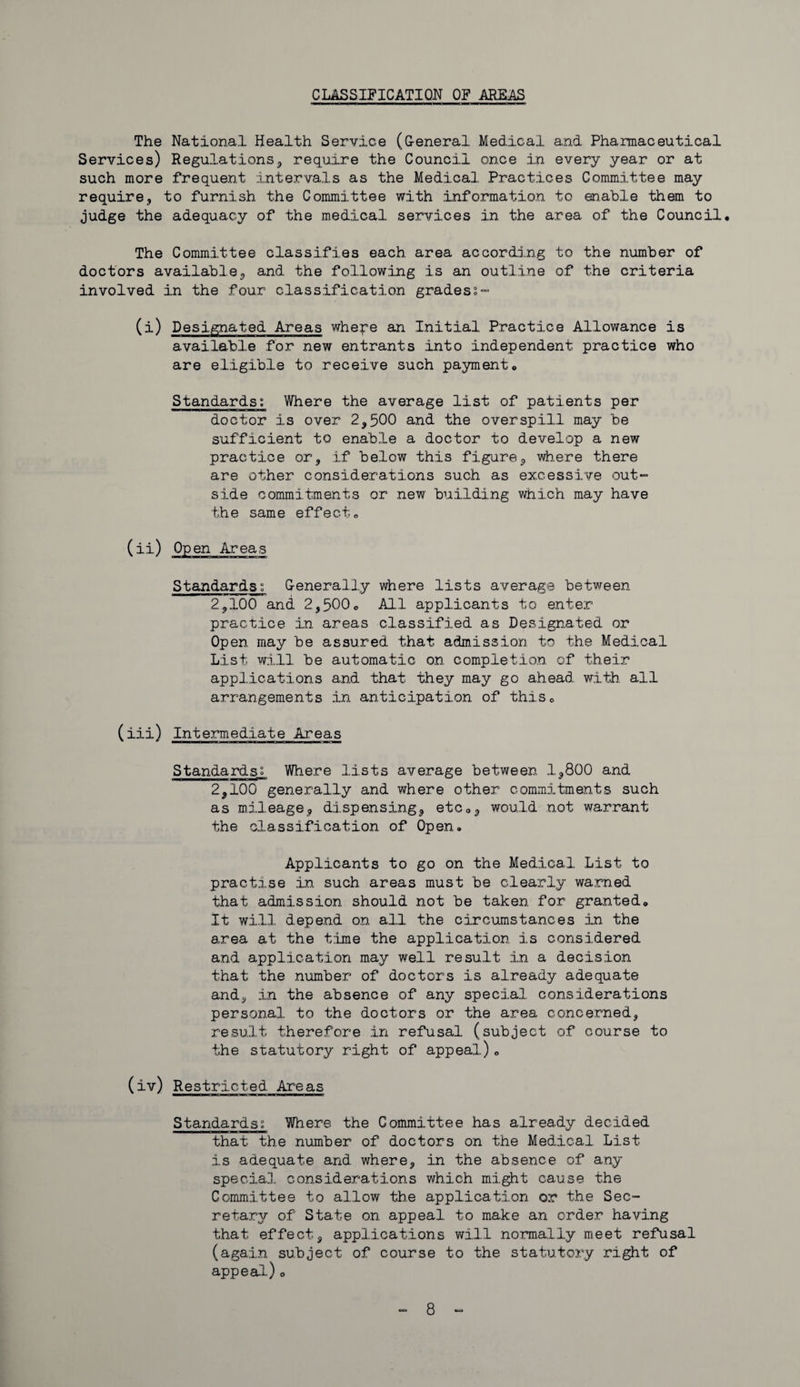 CLASSIFICATION OF AREAS The National health Service (G-eneral Medical and Pharmaceutical Services) Regulations, require the Council once in every year or at such more frequent intervals as the Medical Practices Committee may require, to furnish the Committee with information to enable them to judge the adequacy of the medical services in the area of the Council. The Committee classifies each area according to the number of doctors available, and the following is an outline of the criteria involved in the four classification grades;- (i) Designated Areas whepe an Initial Practice Allowance is available for new entrants into independent practice who are eligible to receive such payment. Standards; Where the average list of patients per doctor is over 2,500 and the overspill may be sufficient to enable a doctor to develop a new practice or, if below this figure, where there are other considerations such as excessive out¬ side commitments or new building which may have the same effect. ( Standards; Generally where lists average between 2,100 and 2,500. All applicants to enter practice in areas classified as Designated or Open may be assured that admission to the Medical List will be automatic on completion of their applications and that they may go ahead with all arrangements in anticipation of this. (iii) Intermediate Areas Standards; Where lists average between 1,800 and 2,100 generally and where other commitments such as mileage, dispensing, etc., would not warrant the classification of Open. Applicants to go on the Medical List to practise in such areas must be clearly warned that admission should not be taken for granted. It will depend on all the circumstances in the area at the time the application is considered and application may well result in a decision that the number of doctors is already adequate and, in the absence of any special considerations personal to the doctors or the area concerned, result therefore in refusal (subject of course to the statutory right of appeal). (iv) Restricted Areas Standards; Where the Committee has already decided that the number of doctors on the Medical List is adequate and where, in the absence of any special considerations which might cause the Committee to allow the application or the Sec¬ retary of State on appeal to make an order having that effect, applications will normally meet refusal (again subject of course to the statutory right of appeal).