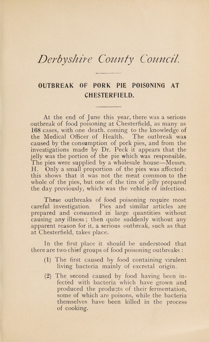 OUTBREAK OF PORK PIE POISONING AT CHESTERFIELD. At the end of June this year, there was a serious outbreak of food poisoning at Chesterfield, as many as 168 cases, with one death, coming to the knowledge of the Medical Officer of Health. The outbreak was caused by the consumption of pork pies, and from the investigations made by Dr. Peck it appears that the jelly was the portion of the pie which was responsible. The pies were supplied by a wholesale house—Messrs. H. Only a small proportion of the pies was affected : this shows that it was not the meat common to the whole of the pies, but one of the tins of jelly prepared the day previously, which was the vehicle of infection. These outbreaks of food poisoning require most careful investigation. Pies and similar articles are prepared and consumed in large quantities without causing any illness ; then quite suddenly without any apparent reason for it, a serious outbreak, such as that at Chesterfield, takes place. In the first place it should be understood that there are two chief groups of food poisoning outbreaks : (1) The first caused by food containing virulent living bacteria mainly of excretal origin. (2) The second caused by food having been in¬ fected with bacteria which have grown and produced the products of their fermentation, some of which are poisons, while the bacteria themselves have been killed in the process of cooking.