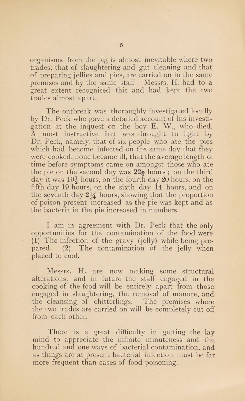 organisms from the pig is almost inevitable where two trades; that of slaughtering and gut cleaning and that of preparing jellies and pies, are carried on in the same premises and by the same staff Messrs. H. had to a great extent recognised this and had kept the two trades almost apart. The outbreak was thoroughly investigated locally by Dr. Peck who gave a detailed account of his investi¬ gation at the inquest on the boy E. W., who died. A most instructive fact was brought to light by Dr. Peck, namely, that of six people who ate the pies which had become infected on the same day that they were cooked, none became ill, that the average length of time before symptoms came on amongst those who ate the pie on the second day was 22J hours ; on the third day it was 19J hours, on the fourth day 20 hours, on the fifth day 19 hours, on the sixth day 14 hours, and on the seventh day 2j^ hours, showing that the proportion of poison present increased as the pie was kept and as the bacteria in the pie increased in numbers. I am in agreement with Dr. Peck that the only opportunities for the contamination of the food were (1) The infection of the gravy (jelly) while being pre¬ pared. (2) The contamination of the jelly when placed to cool. Messrs. H. are now making some structural alterations, and in future the staff engaged in the cooking of the food will be entirely apart from those engaged in slaughtering, the removal of manure, and the cleansing of chitterlings. The premises where the two trades are carried on will be completely cut off from each other. There is a great difficulty in getting the lay mind to appreciate the infinite minuteness and the hundred and one ways of bacterial contamination, and as things are at present bacterial infection must be far more frequent than cases of food poisoning.