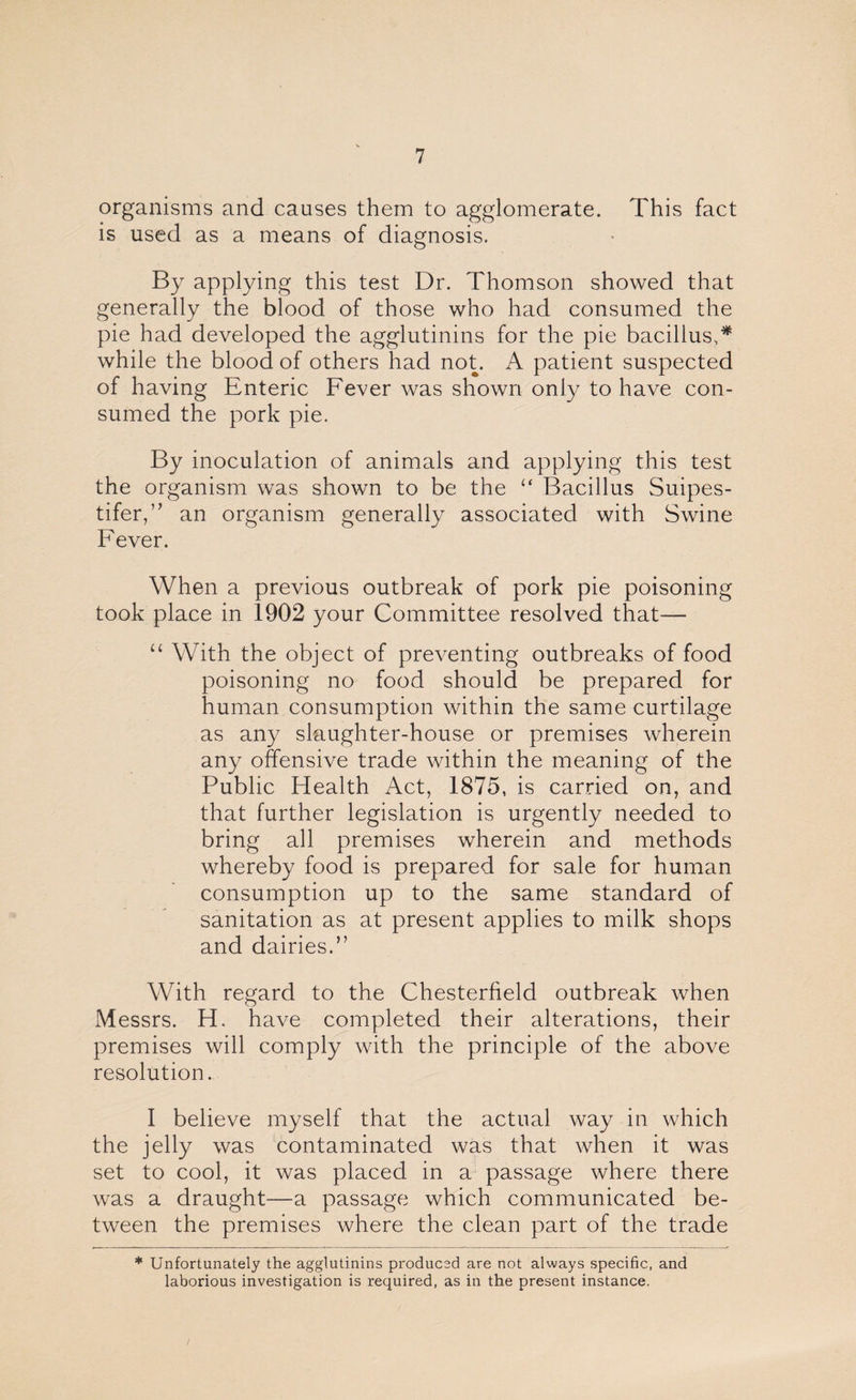 organisms and causes them to agglomerate. This fact is used as a means of diagnosis. By applying this test Dr. Thomson showed that generally the blood of those who had consumed the pie had developed the agglutinins for the pie bacillus,* while the blood of others had not. A patient suspected of having Enteric Fever was shown only to have con¬ sumed the pork pie. By inoculation of animals and applying this test the organism was shown to be the “ Bacillus Suipes- tifer,” an organism generally associated with Swine Fever. When a previous outbreak of pork pie poisoning took place in 1902 your Committee resolved that— 11 With the object of preventing outbreaks of food poisoning no food should be prepared for human consumption within the same curtilage as any slaughter-house or premises wherein any offensive trade within the meaning of the Public Health Act, 1875, is carried on, and that further legislation is urgently needed to bring all premises wherein and methods whereby food is prepared for sale for human consumption up to the same standard of sanitation as at present applies to milk shops and dairies.” With regard to the Chesterfield outbreak when Messrs. H. have completed their alterations, their premises will comply with the principle of the above resolution. I believe myself that the actual way in which the jelly was contaminated was that when it was set to cool, it was placed in a passage where there was a draught—a passage which communicated be¬ tween the premises where the clean part of the trade * Unfortunately the agglutinins produced are not always specific, and laborious investigation is required, as in the present instance.