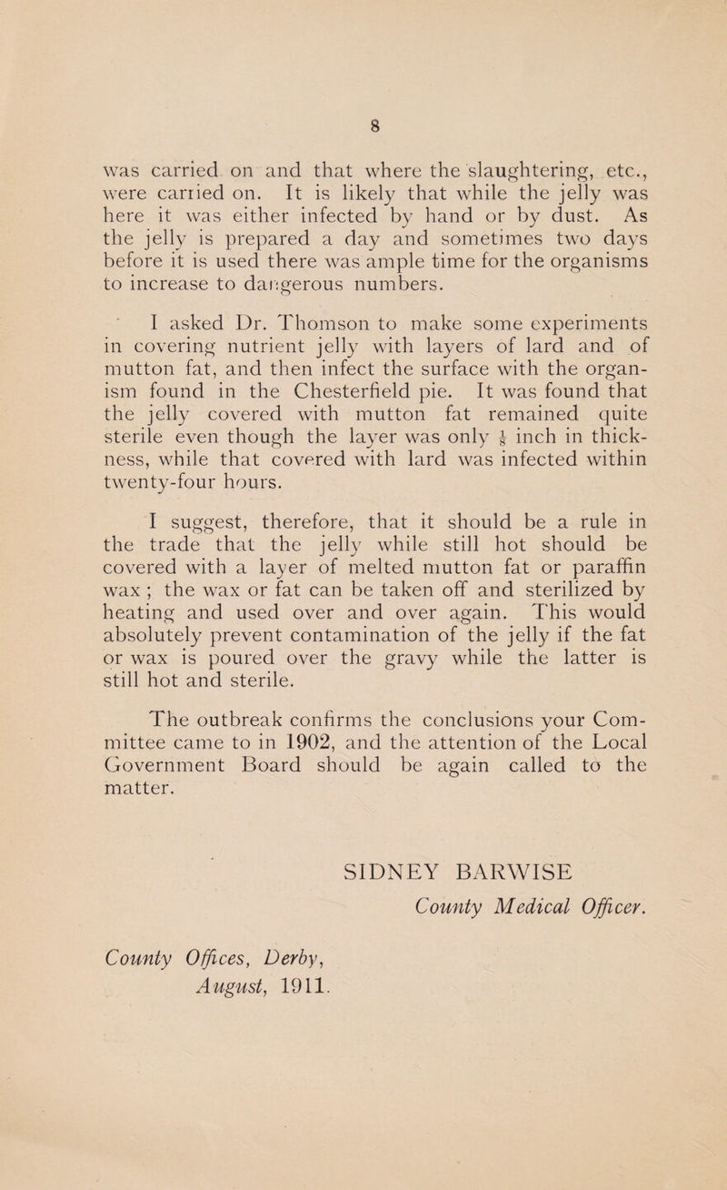 was carried on and that where the slaughtering, etc., were carried on. It is likely that while the jelly was here it was either infected by hand or by dust. As the jelly is prepared a day and sometimes two days before it is used there was ample time for the organisms to increase to dangerous numbers. I asked Dr. Thomson to make some experiments in covering nutrient jelly with layers of lard and of mutton fat, and then infect the surface with the organ¬ ism found in the Chesterfield pie. It was found that the jelly covered with mutton fat remained quite sterile even though the layer was only J inch in thick¬ ness, while that covered with lard was infected within twenty-four hours. I suggest, therefore, that it should be a rule in the trade that the jelly while still hot should be covered with a layer of melted mutton fat or paraffin wax ; the wax or fat can be taken off and sterilized by heating and used over and over again. This would absolutely prevent contamination of the jelly if the fat or wax is poured over the gravy while the latter is still hot and sterile. The outbreak confirms the conclusions your Com¬ mittee came to in 1902, and the attention of the Local Government Board should be again called to the matter. SIDNEY BARWISE County Medical Officer. County Offices, Derby, August, 1911.