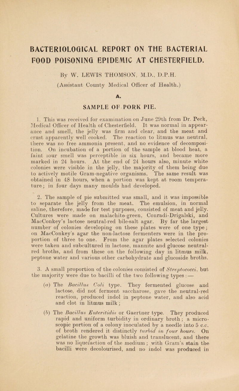 BACTERIOLOGICAL REPORT ON THE BACTERIAL FOOD POISONING EPIDEMIC AT CHESTERFIELD. By W. LEWIS THOMSON, M.D., D.P.H. (Assistant County Medical Officer of Health.) A. SAMPLE OF PORK PIE. 1. This was received for examination on June 29th from Dr. Peck, Medical Officer of Health of Chesterfield. It was normal in appear¬ ance and smell, the jelly was firm and clear, and the meat and crust apparently well cooked. The reaction to litmus was neutral, there was no free ammonia present, and no evidence of decomposi¬ tion. On incubation of a portion of the sample at blood heat, a faint sour smell was perceptible in six hours, and became more marked in 24 hours. At the end of 24 hours also, minute white colonies were visible in the jelly, the majority of them being due to actively motile Gram-negative organisms. The same result was obtained in 48 hours, when a portion was kept at room tempera¬ ture; in four days many moulds had developed. 2. The sample of pie submitted was small, and it was impossible to separate the jelly from the meat. The emulsion, in normal saline, therefore, made for test purposes, consisted of meat and jelly. Cultures were made on malachite-green, Conradi-Drigalski, and MacConkey’s lactose neutral-red bile-salt agar. By far the largest number of colonies developing on these plates were of one type; on MacConkey's agar the non-lactose fermenters were in the pro¬ portion of three to one. From the agar plates selected colonies were taken and subcultured in lactose, mannite and glucose neutral- red broths, and from these on the following day in litmus milk, peptone water and various other carbohydrate and glucoside broths. 3. A small proportion of the colonies consisted of Streptococci, but the majority were due to bacilli of the two following types : — (a) The Bacillus Goli type. They fermented glucose and lactose, did not ferment saccharose, gave the neutral-red reaction, produced indol in peptone water, and also acid and clot in litmus milk; (b) The Bacillus Enteritidis or Gaertner type. They produced rapid and uniform turbidity in ordinary broth; a micro¬ scopic portion of a colony inoculated by a needle into 5 c.c. of broth rendered it distinctly turbid in four hours. On gelatine the growth was bluish and translucent, and there was no liquefaction of the medium; with Gram’s stain the bacilli were decolourised, and no indol was produced in