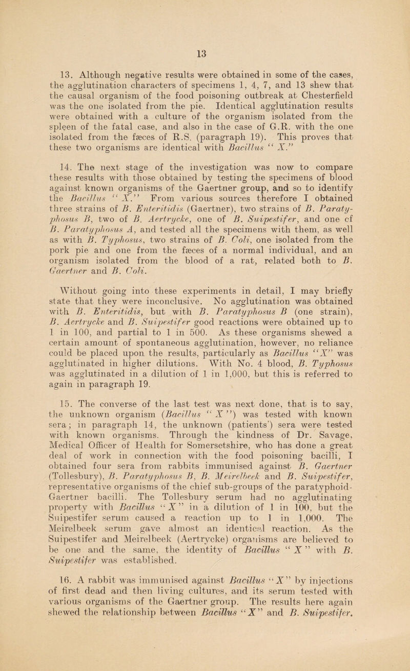 13. Although negative results were obtained in some of the cases, the agglutination characters of specimens 1, 4, 7, and 13 shew that the causal organism of the food poisoning outbreak at Chesterfield was the one isolated from the pie. Identical agglutination results were obtained with a culture of the organism isolated from the spleen of the fatal case, and also in the case of G.R. with the one isolated from the faeces of R.S. (paragraph 19). This proves that these two organisms are identical with Bacillus “ X.” 14. The next stage of the investigation was now to compare these results with those obtained by testing the specimens of blood against known organisms of the Gaertner group, and so to identify the Bacillus “ X From various sources therefore I obtained three strains of B. Enteritidis (Gaertner), two strains of B. Paraty- pkosus B, two of B. Aertrycke, one of B. Suipestifer, and one of B. Paratyphosus A, and tested all the specimens with them, as well as with B. Typhosus, two strains of B. Coli, one isolated from the pork pie and one from the faeces of a normal individual, and an organism isolated from the blood of a rat, related both to B. Gaertner and B. Coli. Without going into these experiments in detail, I may briefly state that they were inconclusive. No agglutination was obtained with B. Enteritidis, but with B. Paratyphosus B (one strain), B. Aertrycke and B. Suipestifer good reactions were obtained up to 1 in 100, and partial to 1 in 500. As these organisms shewed a certain amount of spontaneous agglutination, however, no reliance could be placed upon the results, particularly as Bacillus “X” was agglutinated in higher dilutions. With No. 4 blood, B. Typhosus was agglutinated in a dilution of 1 in 1,000, but this is referred to again in paragraph 19. 15. The converse of the last test was next done, that is to say, the unknown organism (Bacillus “ X ”) was tested with known sera; in paragraph 14, the unknown (patients’) sera were tested with known organisms. Through the kindness of Dr. Savage, Medical Officer of Health for Somersetshire, who has done a great deal of work in connection with the food poisoning bacilli, I obtained four sera from rabbits immunised against B. Gaertner (Tollesbury), B. Paratyphosus B, B. Meirelbeek and B. Suipestifer, representative organisms of the chief sub-groups of the paratyphoid- Gaertner bacilli. The Tollesbury serum had no agglutinating property with Bacillus “A” in a dilution of 1 in 100, but the Suipestifer serum caused a reaction up to 1 in 1,000. The Meirelbeek serum gave almost an identical reaction. As the Suipestifer and Meirelbeek (Aertrycke) organisms are believed to be one and the same, the identity of Bacillus “ X ” with B. Suipestifer was established. 16. A rabbit was immunised against Bacillus “A” by injections of first dead and then living cultures, and its serum tested with various organisms of the Gaertner group. The results here again shewed the relationship between Bacillus “ A” and B. Suipestifer.