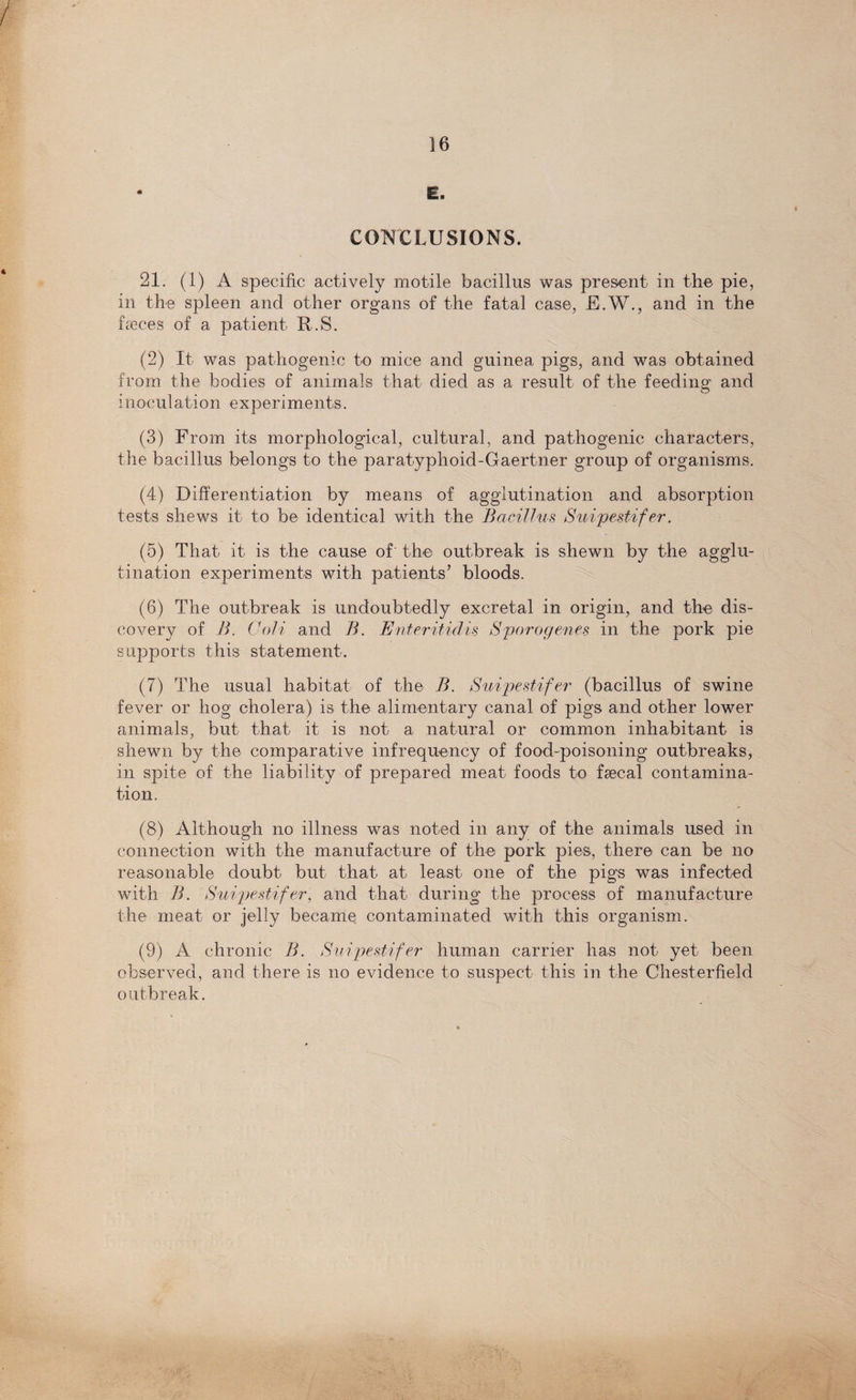 CONCLUSIONS. 21. (1) A specific actively motile bacillus was present in the pie, in the spleen and other organs of the fatal case, E.W., and in the heces of a patient R.S. (2) It was pathogenic to mice and guinea pigs, and was obtained from the bodies of animals that died as a result of the feeding and inoculation experiments. (3) From its morphological, cultural, and pathogenic characters, the bacillus belongs to the paratyphoid-Gaertner group of organisms. (4) Differentiation by means of agglutination and absorption tests shews it to be identical with the Bacillus Suipestifer. (5) That it is the cause of' the outbreak is shewn by the agglu¬ tination experiments with patients’ bloods. (6) The outbreak is undoubtedly excretal in origin, and the dis¬ covery of B. Coli and B. Enteritidis Sporogenes in the pork pie supports this statement. (7) The usual habitat of the B. Suipestifer (bacillus of swine fever or hog cholera) is the alimentary canal of pigs and other lower animals, but that it is not a natural or common inhabitant is shewn by the comparative infrequency of food-poisoning outbreaks, in spite of the liability of prepared meat foods to faecal contamina¬ tion. (8) Although no illness was noted in any of the animals used in connection with the manufacture of the pork pies, there can be no reasonable doubt but that at least one of the pigs was infected with B. Suipestifer, and that during the process of manufacture the meat or jelly became contaminated with this organism. (9) A chronic B. Suipestifer human carrier has not yet been observed, and there is no evidence to suspect this in the Chesterfield outbreak.