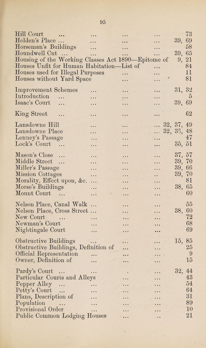 Hill Court ♦ • • 73 Holden’s Place ... • • • 39, 69 Horseman’s Buildings • • • 58 Houndwell Cut ... • • • 39, 65 Housing of the Working Classes Act 1890—Epitome of 9, 21 Houses Unfit for Human Habitation- -List of 81 Houses used for Illegal Purposes 11 Houses without Yard Space « 81 Improvement Schemes 31, 32 Introduction 5 Isaac’s Court 39, 69 King Street 62 Lansdowne Hill ... 32, 37, 49 Lansdowne Place ... 32, 35, 48 Lenney’s Passage 47 Lock’s Court 35, 51 Mason’s Close ... 37, 57 Middle Street ... 39, 70 Miller’s Passage 39, 66 Mission Cottages 39, 70 Morality, Effect upon, &amp;c. ... 81 Morse’s Buildings 38, 65 Mount Court 60 Kelson Place, Canal Walk ... 55 Nelson Place, Cross Street ... 38, 60 New Court 72 Newman’s Court. 68 Nightingale Court 69 Obstructive Buildings 15, 85 Obstructive Buildings, Definition of 25 Official Kepresentation 9 Owner, Definition of 15 Pardy’s Court ... 32, 44 Particular Courts and Alleys 43 Pepper Alley 54 Petty’s Court 64 Plans, Description of 31 Population 89 Provisional Order 10 Public Common Lodging Houses • • 21