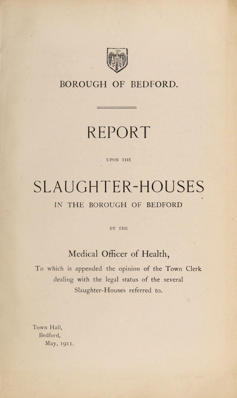 BOROUGH OF BEDFORD. REPORT UPON THE SLAUGHTER-HOUSES IN THE BOROUGH OF BEDFORD BY THE Medical Officer of Health, To which is appended the opinion of the Town Clerk dealing with the legal status of the several Slaughter-Houses referred to. Town Hall, Bedford, May, 1911.