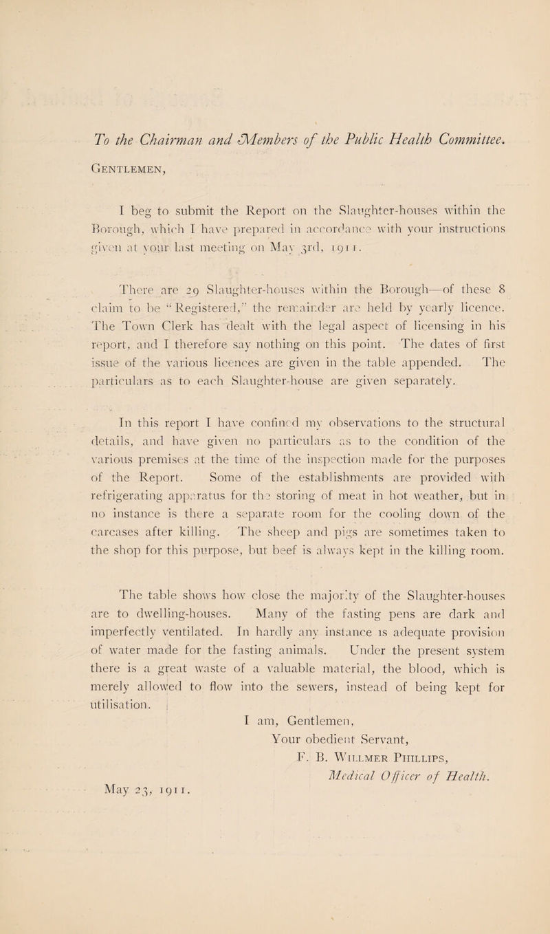 To the Chairman and l“Members of the Public Health Committee. Gentlemen, I beg to submit the Report on the Slaughter-houses within the Borough, which I have prepared in accordance with your instructions given at vour last meeting on Mav 3rd, 1911. There are 29 Slaughter-houses within the Borough—of these 8 claim to be “Registered,” the remainder are held by yearly licence. The Town Clerk has dealt with the legal aspect of licensing in his report, and I therefore say nothing on this point. The dates of first issue of the various licences are given in the table appended. The particulars as to each Slaughter-house are given separately. In this report I have confined my observations to the structural details, and have given no particulars as to the condition of the various premises at the time of the inspection made for the purposes of the Report. Some of the establishments are provided with refrigerating apparatus for the storing of meat in hot weather, but in no instance is there a separate room for the cooling down of the carcases after killing. The sheep and pigs are sometimes taken to the shop for this purpose, but beef is always kept in the killing room. The table shows how close the majority of the Slaughter-houses are to dwelling-houses. Many of the fasting pens are dark and imperfectly ventilated. In hardly any instance is adequate provision of water made for the fasting animals. Under the present system there is a great waste of a valuable material, the blood, which is merely allowed to flow into the sewers, instead of being kept for utilisation. j I am, Gentlemen, Your obedient Servant, F. B. Willmer Phillips, Medical Officer of Health. May 23, 1911.
