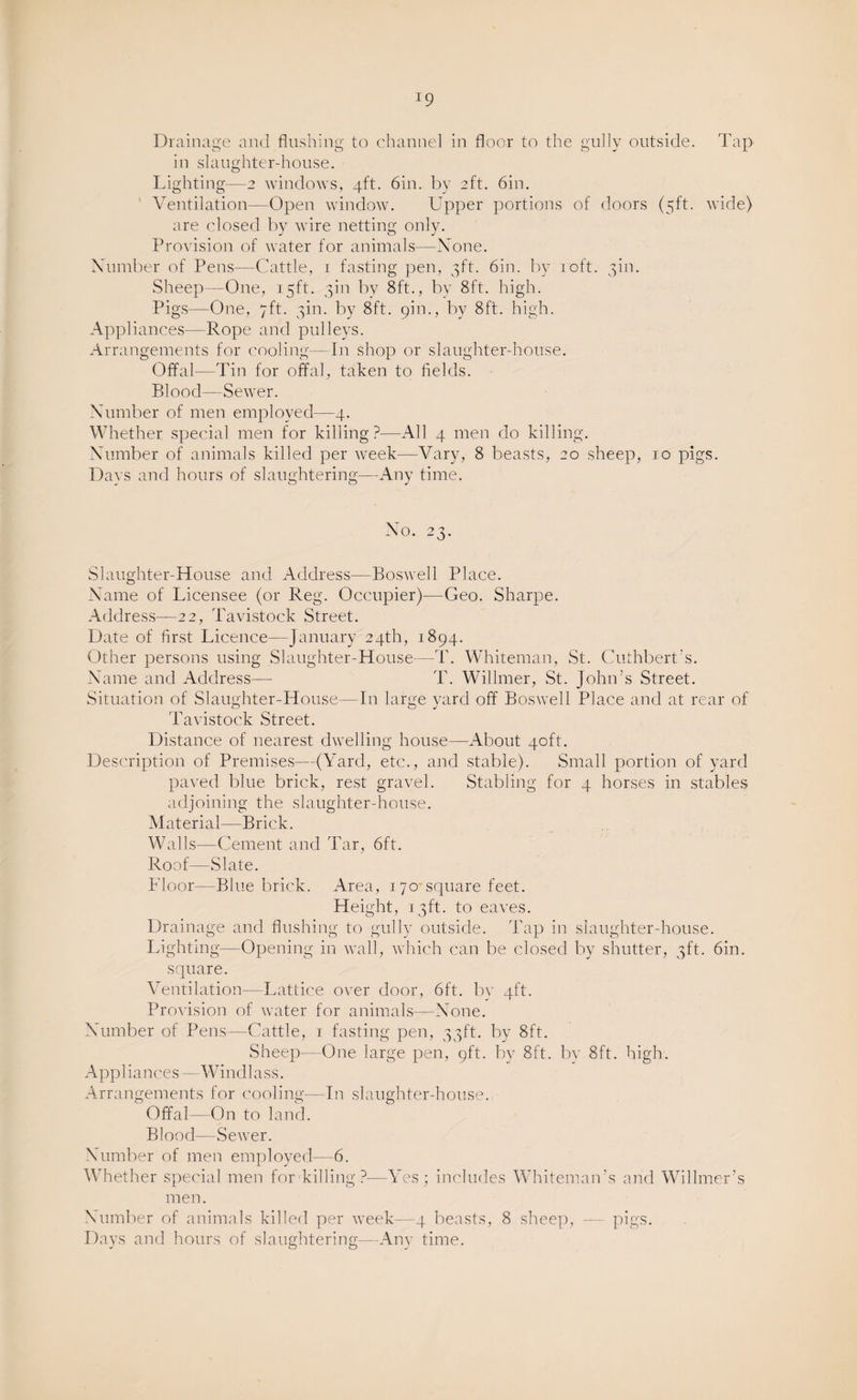 Drainage and flushing to channel in floor to the gully outside. Tap in slaughter-house. Lighting—2 windows, 4ft. 6in. by 2ft. 6in. Ventilation—Open window. Upper portions of doors (5ft. wide) are closed by wire netting only. Provision of water for animals—None. Number of Pens—Cattle, r fasting pen, 3ft. 6in. by 10ft. gin. Sheep -One, 15ft. gin by 8ft., by 8ft. high. Pigs—One, 7ft. gin. by 8ft. 9m., by 8ft. high. Appliances—Rope and pulleys. Arrangements for cooling—In shop or slaughter-house. Offal—Tin for offal, taken to fields. Blood—Sewer. Number of men employed—4. Whether special men for killing?—All 4 men do killing. Number of animals killed per week—Vary, 8 beasts, 20 sheep, 10 pigs. Days and hours of slaughtering—Any time. No. 23. Slaughter-House and Address—Boswell Place. Name of Licensee (or Reg. Occupier)—Geo. Sharpe. Address—22, Tavistock Street. Date of first Licence—January 24th, 1894. Other persons using Slaughter-House-—T. Whiteman, St. Cuthbert s. Name and Address— T. Willmer, St. John’s Street. Situation of Slaughter-House—In large yard off Boswell Place and at rear of Tavistock Street. Distance of nearest dwelling house—About 40ft. Description of Premises—(Yard, etc., and stable). Small portion of yard paved blue brick, rest gravel. Stabling for 4 horses in stables adjoining the slaughter-house. Material—Brick. Walls—Cement and Tar, 6ft. Roof—Slate. Floor—Blue brick. Area, 1 70 square feet. Height, 13ft. to eaves. Drainage and flushing to gully outside. Tap in slaughter-house. Lighting—Opening in wall, which can be closed by shutter, gft. 6in. square. Ventilation—Lattice over door, 6ft. by 4ft. Provision of water for animals—None. Number of Pens—Cattle, r fasting pen, ggft. by 8ft. Sheep—One large pen, 9ft. by 8ft. by 8ft. high. Appliances —Windlass. Arrangements for cooling— In slaughter-house. Offal—On to land. Blood—Sewer. Number of men employed—6. Whether special men for killing?—Yes; includes Whiteman’s and Willmer’s men. Number of animals killed per week—4 beasts, 8 sheep, Pigs-