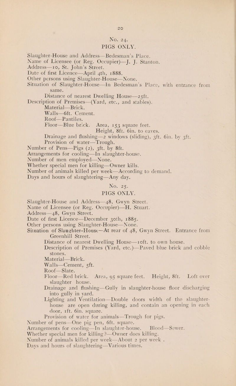 No. 24. PIGS ONLY. Slaughter-House and Address—Bedesman's Place. Name of Licensee (or Reg. Occupier)—J. J. Stanton. Address—10, St. John’s Street. Date of first Licence-—April 4th, 1888. Other persons using Slaughter-House—None. Situation of Slaughter-House—In Bedesman’s Place, with entrance from same. Distance of nearest Dwelling House—25ft. Description of Premises—(Yard, etc., and stables). Material—Brick. Walls—6ft. Cement. Roof—Pantiles. Floor—Blue brick. Area, 153 square feet. Height, 8ft. 6in. to eaves. Drainage and flushing—2 windows (sliding), 3ft. 6in. by 3ft. Provision of water—Trough. Number of Pens—Pigs (2), 3ft. by 8ft. Arrangements for cooling—In slaughter-house. Number of men employed—None. Whether special men for killing—Owner kills. Number of animals killed per week—According to demand. Days and hours of slaughtering—Any day. No. 25. PIGS ONLY. Slaughter-House and Address—48, Gwyn Street. Name of Licensee (or Reg. Occupier)—H. Stuart. Address—48, Gwyn Street. Date of first Licence—December 30th, 1885. Other persons using Slaughter-House—None. Situation of Slaughter-Houst—At rear of 48, Gwyn Street. Entrance from Greenhill Street. Distance of nearest Dwelling House—10ft. to own house. Description of Premises (Yard, etc.)—Paved blue brick and cobble stones. Material—Brick. Walls—Cement, 5ft. Roof—Slate. Floor—Red brick. Area, 95 square feet. Height, 8ft. Loft over slaughter house. Drainage and flushing—Gully in slaughter-house floor discharging into gully in yard. Lighting and Ventilation—Double doors width of the slaughter¬ house are open during killing, and contain an opening in each door, 1 ft. 6in. square. Provision of water for animals—Trough for pigs. Number of pens—One pig pen, 6ft. square. Arrangements for cooling—In slaughter-house. Blood—Sewer. Whether special men for killing ?—Owner does killing. Number of animals killed per week—About 2 per week .