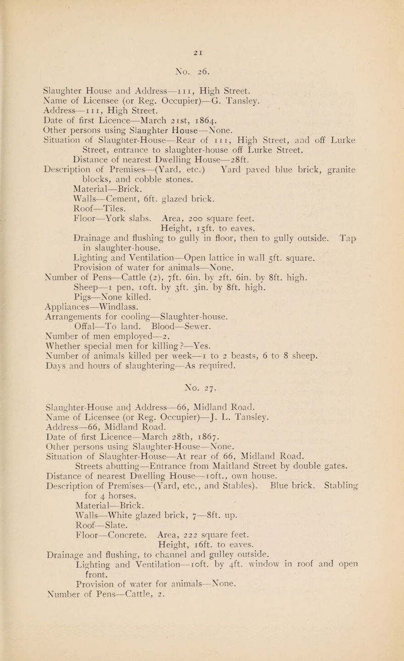2 I Xo. 26. Slaughter House and Address—in, High Street. Name of Licensee (or Reg. Occupier)-—G. Tansley. Address—in, High Street. Date of first Licence—March 21st, 1864. Other persons using Slaughter House—None. Situation of Slaughter-House—Rear of in, High Street, and off Lurke Street, entrance to slaughter-house off Lurke Street. Distance of nearest Dwelling House—28ft. Description of Premises—-(Yard, etc.) Yard paved blue brick, granite blocks, and cobble stones. Material—Brick. Walls—Cement, 6ft. glazed brick. Roof—Tiles. Floor—York slabs. Area, 200 square feet. Height, 15ft. to eaves. Drainage and flushing to gully in floor, then to gully outside. Tap in slaughter-house. Lighting and Ventilation—Open lattice in wall 5ft. square. Provision of water for animals—None. Number of Pens—Cattle (2), 7ft. 6in. by 2ft. 6in. by 8ft. high. Sheep—1 pen, 10ft. by 3ft. 3m. by 8ft. high. Pigs—None killed. Appliances—Windlass. Arrangements for cooling—Slaughter-house. Offal—To land. Blood—Sewer. Number of men employed—2. Whether special men for killing?—Yes. Number of animals killed per week—1 to 2 beasts, 6 to 8 sheep. Days and hours of slaughtering—As required. No. 27. Slaughter-House and Address—66, Midland Road. Name of Licensee (or Reg. Occupier)—J. L. Tansley. Address—66, Midland Road. Date of first Licence—March 28th, 1867. Other persons using Slaughter-House—None. Situation of Slaughter-House—At rear of 66, Midland Road. Streets abutting—Entrance from Maitland Street by double gates. Distance of nearest Dwelling House—10ft., own house. Description of Premises—(Yard, etc., and Stables). Blue brick. Stabling for 4 horses. Material—Brick. Walls—White glazed brick, 7—8ft. up. Roof—Slate. Floor—Concrete. Area, 222 square feet. Height, 16ft. to eaves. Drainage and flushing, to channel and gulley outside. Lighting and Ventilation—10ft. by 4ft. window in roof and open front. Provision of water for animals—None. Number of Pens—Cattle, 2.
