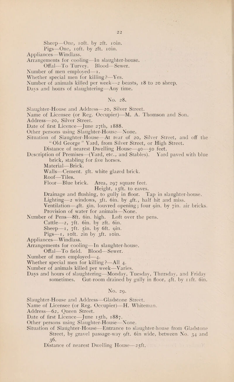 Sheep—One, 10ft. by 2ft. ioin. Pigs—One, 10ft. by 2ft. ioin. Appliances—Windlass. Arrangements for cooling—In slaughter-house. Offal—To Turvey. Blood—Sewer. Number of men employed—1. Whether special men for killing?—Yes. Number of animals killed per week—2 beasts, 18 to 20 sheep. Days and hours of slaughtering—Any time. No. 28. Slaughter-House and Address—20, Silver Street. Name of Licensee (or Reg. Occupier)—M. A. Thomson and Son. Address—20, Silver Street. Date of first Licence—June 27th, 1888. Other persons using Slaughter-House—None. Situation of Slaughter-House— At rear of 20, Silver Street, and off the “ Old George ” Ward, from Silver Street, or High Street. Distance of nearest Dwelling House—40—50 feet. Description of Premises—(Yard, etc., and Stables). Yard paved with blue brick, stabling for five horses. Material—Brick. Walls—Cement, 5ft. white glazed brick. Roof—Tiles. Floor—Blue brick. Area, 297 square feet. Height, 15ft. to eaves. Drainage and flushing, to gully in floor. Tap in slaughter-house. Lighting—2 windows, 3ft. 6in. by 4ft., half hit and miss. Ventilation—4ft. 5m. louvred opening; four 9m. by 7m. air bricks. Provision of water for animals—None. Number of Pens—8ft. 6in. high. Loft over the pens. Cattle—2, 7ft. 6in. by 2ft. 6in. Sheep—1, 7ft. 5m. by 6ft. pin. Pigs—1, 1 oft. 2in by 3ft. ioin. Appliances—Windlass. Arrangements for cooling—In slaughter-house. Offal—Po field. Blood—Sewer. Number of men employed—4. Whether special men for killing ?—All 4. Number of animals killed per week—Varies. Days and hours of slaughtering—Monday, Tuesday, Thursday, and Friday sometimes. Gut-room drained by gully in floor, 4ft. by nft. 6in. No. 29. Slaughter-House and Address—Gladstone Street. Name of Licensee (or Reg. Occupier)—H. Whiteman. Address—62, Queen Street. Date of first Licence—June 15th, 1887. Other persons using Slaughter-House—None. Situation of Slaughter-House—Entrance to slaughter-house from Gladstone Street, by gravel passage-way 9ft. 6in wide, between No. 34 and 36. Distance of nearest Dwelling House—25ft.