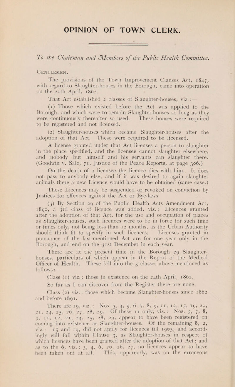 OPINION OF TOWN CLERK. To the Chairman and ^Members of the Public Health Committee. Gentlemen, The provisions of the Town Improvement Clauses Act, 1847, with regard to Slaughter-houses in the Borough, came into operation on the 20th April, 1862. That Act established 2 classes of Slaughter-houses, viz. :— (j) Those which existed before the Act was applied to the Borough, and which were to remain Slaughter-houses so long as they were continuously thereafter so used. These houses were required to be registered and not licensed. (2) Slaughter-houses which became Slaughter-houses after the adoption of that Act. These were required to be licensed. A license granted under that Act licenses a person to slaughter in the place specified, and the licensee cannot slaughter elsewhere, and nobody but himself and his servants can slaughter there. (Goodwin v. Sale, 71, Justice of the Peace Reports, at page 306.) On the death of a licensee the licence dies with him. It does not pass to anybody else, and if it was desired to again slaughter animals there a new Licence would have to be obtained (same case.) These Licences may be suspended or revoked on conviction by Justices for offences against the Act or Bye-laws. (3) By Section 29 of the Public Health Acts Amendment Act, 1890, a 3rd class of licence was added, viz. : Licences granted after the adoption of that Act, for the use and occupation of places as Slaughter-houses, such licences were to be in force for such time or times only, not being less than 12 months, as the Urban Authority should think fit to specify in such licences. Licenses granted in pursuance of the last-mentioned Act are for one year only in the Borough, and end on the 31st December in each year. There are at the present time in the Borough 29 Slaughter¬ houses, particulars of which appear in the Report of the Medical Officer of Health. These fall into the 3 classes above mentioned as follows:— Class (1) viz. : those in existence on the 24th April, 1862. So far as I can discover from the Register there are none. Class (2) viz. : those which became Slaughter-houses since 1862 and before 1891. There are 19, viz. : Nos. 3, 4, 5, 6, 7, 8, 9, 11, 12, 15, 19, 20, 21, 24, 25, 26, 27, 28, 29. Of these 11 only, viz.: Nos. 5, 7, 8, 9, 11, 12, 21, 24, 25, 28, 29, appear to have been registered on coming into existence as Slaughter-houses. Of the remaining 8, 2, viz. : 15 and 19, did not apply for licences till 1903, and accord¬ ingly will fall within Clause 3, as Slaughter-houses in respect of which licences have been granted after the adoption of that Act; and as to the 6, viz. : 3, 4, 6, 20, 26, 27, no licences appear to have been taken out at all. This, apparently, was on the erroneous